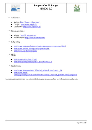 Rapport Cas Fil Rouge
                                              KITECO 2.0
                                                                                                        

    Actualités :

          Yahoo : http://fr.news.yahoo.com/
          Google : http://news.google.fr/
          Le Monde : http://www.lemonde.fr/

    Itinéraires, plans :

          Mappy : http://fr.mappy.com/
          Via Michelin : http://www.viamichelin.fr/

    Baby sitting :

          http://www.gardes-enfants.com/toutes-les-annonces--grenoble-1.html
          http://www.aladom.fr/baby-sitting/grenoble-38/
          http://www.les-cherubins.com/

    Météo

          http://france.meteofrance.com/
          http://france.meteofrance.com/?LIEUID=FRANCE

    Trafic routier

          http://www.area-autoroutes.fr/htm/a8_webtrafic.htm?carte=1_14
          http://www.bison-
           fute.equipement.gouv.fr/diri/listeflashs.do?pageAstec=ie1_grenoble.html&langue=fr

L‟usager, en se connectant par authentification, pourra personnaliser ses informations par favoris.




                                                                                                 Page 124 sur 211
 