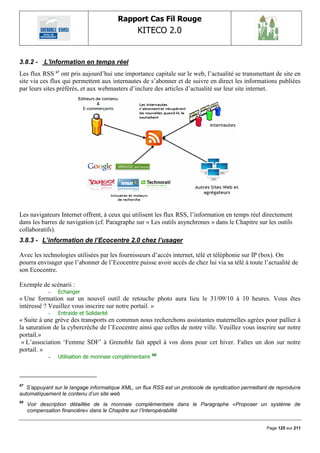 Rapport Cas Fil Rouge
                                                KITECO 2.0
                                                                                                            

3.8.2 - L'information en temps réel
Les flux RSS 67 ont pris aujourd‟hui une importance capitale sur le web, l‟actualité se transmettant de site en
site via ces flux qui permettent aux internautes de s‟abonner et de suivre en direct les informations publiées
par leurs sites préférés, et aux webmasters d‟inclure des articles d‟actualité sur leur site internet.




Les navigateurs Internet offrent, à ceux qui utilisent les flux RSS, l‟information en temps réel directement
dans les barres de navigation (cf. Paragraphe sur « Les outils asynchrones » dans le Chapitre sur les outils
collaboratifs).
3.8.3 - L’information de l’Ecocentre 2.0 chez l’usager

Avec les technologies utilisées par les fournisseurs d‟accès internet, télé et téléphonie sur IP (box). On
pourra envisager que l‟abonner de l‟Ecocentre puisse avoir accès de chez lui via sa télé à toute l‟actualité de
son Ecocentre.

Exemple de scénarii :
            -   Echanger
« Une formation sur un nouvel outil de retouche photo aura lieu le 31/09/10 à 10 heures. Vous êtes
intéressé ? Veuillez vous inscrire sur notre portail. »
            -   Entraide et Solidarité
« Suite à une grève des transports en commun nous recherchons assistantes maternelles agrées pour pallier à
la saturation de la cybercrèche de l‟Ecocentre ainsi que celles de notre ville. Veuillez vous inscrire sur notre
portail.»
 « L‟association „Femme SDF‟ à Grenoble fait appel à vos dons pour cet hiver. Faîtes un don sur notre
portail. »
                                                        68
            -   Utilisation de monnaie complémentaire




67
   S‟appuyant sur le langage informatique XML, un flux RSS est un protocole de syndication permettant de reproduire
automatiquement le contenu d‟un site web
68
     Voir description détaillée de la monnaie complémentaire dans le Paragraphe «Proposer un système de
     compensation financière« dans le Chapitre sur l‟Interopérabilité


                                                                                                     Page 125 sur 211
 