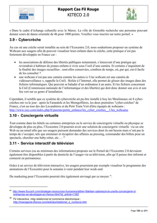Rapport Cas Fil Rouge
                                                    KITECO 2.0
                                                                                                                   

« Dans le cadre d‟échange culturelle avec le Maroc. La ville de Grenoble recherche une personne pouvant
donner cours de danse orientale de 4h pour 1000 points. Veuillez vous inscrire sur notre portail. »
3.9 - Cybercrèche
Au cas où une crèche serait installée au sein de l‟Ecocentre 2.0, nous souhaitions proposer un système de
Webcam aux usagers afin de pouvoir visualiser leurs enfants dans la crèche, cette pratique n‟est pas
fortement développée en France car :

         les associations de défense des libertés publiques notamment, s‟émeuvent d‟une pratique qui
          reviendrait à habituer de jeunes enfants à vivre sous l‟oeil d‟une caméra. Et certains s‟inquiètent de
          la finalité des images recueillies : sont-elles conservées, combien de temps, où, par qui, est-il facile
          de les consulter ?
         une webcam n‟est pas une caméra comme les autres (« Une webcam est une caméra de
          vidéosurveillance », rappelle la Cnil) . Reliée à l‟Internet, elle permet de glisser des images dans des
          fichiers informatiques. Qui peuvent se balader d‟un ordinateur à un autre. Et les fichiers concernent
          la Cnil (Commission nationale de l‟informatique et des libertés) qui doit donc donner son avis et son
          feu vert sur ce genre d‟installation.

Cependant, il semble que ce système de cybercrèche ait pu être installé à Issy les Moulineaux où 4 cyber-
crèches ont vu le jour : après la Farandole et les Montgolfières, les deux premières "cyber-crèches" de
France, c'est au tour des des Lavandières et du Petit Train Vert d'être équipés de webcams :
http://www.issy.com/index.php/fr/parents/petite_enfance/les_cyber_creches__1/les_webcams
3.10 - Conciergerie virtuelle
Tout comme dans les hôtels ou certaines entreprises ou le service de conciergerie virtuelle ou physique se
développe de plus en plus, l‟Ecocentre 2.0 pourrait avoir une solution de conciergerie virtuelle via un site
Web ou un email afin que ses usagers puissent demander des services dont ils ont besoin mais n‟ont pas le
temps de s‟occuper, tels que emmener et récupérer des affaires au pressing, commander des billets pour un
spectacle, chercher une baby-sitter, etc … 69
3.11 - Service interactif de télévision
Certains services (ou au minimum des informations) proposés sur le Portail de l‟Ecocentre 2.0 devraient
également être disponibles à partir du domicile de l‟usager via sa télévision, afin qu‟il puisse être informé et
connecté en permanence.

Grâce à un service de télévision interactive, les usagers pourraient par exemple visualiser le programme des
animations de l‟Ecocentre pour la semaine à venir pendant leur week-end.

Du marketing pour l‟Ecocentre pourrait être également envisagé par ce moyen 70.



69
     http://www.focusrh.com/strategie-ressources-humaines/attirer-fideliser-salaries/a-la-une/la-conciergerie-d-
     entreprise-se-developpe-en-france.html?id_article=1392
70
     TV interactive, mkg relationnel et commerce électronique :
     http://manageria.ifrance.com/articles/relationel_e_comerce.htm


                                                                                                           Page 126 sur 211
 