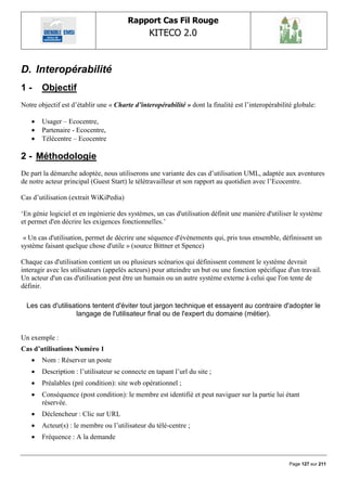 Rapport Cas Fil Rouge
                                                KITECO 2.0
                                                                                                           

D. Interopérabilité
1-     Objectif
Notre objectif est d‟établir une « Charte d’interopérabilité » dont la finalité est l‟interopérabilité globale:

      Usager – Ecocentre,
      Partenaire - Ecocentre,
      Télécentre – Ecocentre

2 - Méthodologie
De part la démarche adoptée, nous utiliserons une variante des cas d‟utilisation UML, adaptée aux aventures
de notre acteur principal (Guest Start) le télétravailleur et son rapport au quotidien avec l‟Ecocentre.

Cas d‟utilisation (extrait WiKiPedia)

„En génie logiciel et en ingénierie des systèmes, un cas d'utilisation définit une manière d'utiliser le système
et permet d'en décrire les exigences fonctionnelles.‟

 « Un cas d'utilisation, permet de décrire une séquence d'évènements qui, pris tous ensemble, définissent un
système faisant quelque chose d'utile » (source Bittner et Spence)

Chaque cas d'utilisation contient un ou plusieurs scénarios qui définissent comment le système devrait
interagir avec les utilisateurs (appelés acteurs) pour atteindre un but ou une fonction spécifique d'un travail.
Un acteur d'un cas d'utilisation peut être un humain ou un autre système externe à celui que l'on tente de
définir.

  Les cas d'utilisations tentent d'éviter tout jargon technique et essayent au contraire d'adopter le
                   langage de l'utilisateur final ou de l'expert du domaine (métier).


Un exemple :
Cas d’utilisations Numéro 1
      Nom : Réserver un poste
      Description : l‟utilisateur se connecte en tapant l‟url du site ;
      Préalables (pré condition): site web opérationnel ;
      Conséquence (post condition): le membre est identifié et peut naviguer sur la partie lui étant
       réservée.
      Déclencheur : Clic sur URL
      Acteur(s) : le membre ou l‟utilisateur du télé-centre ;
      Fréquence : A la demande


                                                                                                    Page 127 sur 211
 