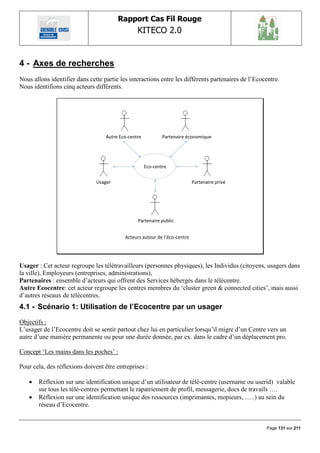 Rapport Cas Fil Rouge
                                                 KITECO 2.0
                                                                                                             

4 - Axes de recherches
Nous allons identifier dans cette partie les interactions entre les différents partenaires de l‟Ecocentre.
Nous identifions cinq acteurs différents.




                                   Autre Eco-centre           Partenaire économique




                                                      Eco-centre


                               Usager                                       Partenaire privé




                                                 Partenaire public


                                           Acteurs autour de l’éco-centre




Usager : Cet acteur regroupe les télétravailleurs (personnes physiques), les Individus (citoyens, usagers dans
la ville), Employeurs (entreprises, administrations),
Partenaires : ensemble d‟acteurs qui offrent des Services hébergés dans le télécentre.
Autre Ecocentre: cet acteur regroupe les centres membres du „cluster green & connected cities‟, mais aussi
d‟autres réseaux de télécentres.
4.1 - Scénario 1: Utilisation de l‟Ecocentre par un usager
Objectifs :
L‟usager de l‟Ecocentre doit se sentir partout chez lui en particulier lorsqu‟il migre d‟un Centre vers un
autre d‟une manière permanente ou pour une durée donnée, par ex. dans le cadre d‟un déplacement pro.

Concept „Les mains dans les poches‟ :

Pour cela, des réflexions doivent être entreprises :

      Réflexion sur une identification unique d‟un utilisateur de télé-centre (username ou userid) valable
       sur tous les télé-centres permettant le rapatriement de profil, messagerie, docs de travails ….
      Réflexion sur une identification unique des ressources (imprimantes, mopieurs, …..) au sein du
       réseau d‟Ecocentre.


                                                                                                    Page 131 sur 211
 