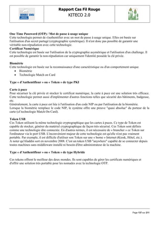Rapport Cas Fil Rouge
                                                KITECO 2.0
                                                                                                           


One Time Password (OTP) / Mot de passe à usage unique
Cette technologie permet de s'authentifier avec un mot de passe à usage unique. Elles est basée sur
l'utilisation d'un secret partagé (cryptographie symétrique). Il n'est donc pas possible de garantir une
véritable non-répudiation avec cette technologie.
Certificat Numérique
Cette technologie est basée sur l'utilisation de la cryptographie asymétrique et l'utilisation d'un challenge. Il
est possible de garantir la non-répudiation car uniquement l'identité possède la clé privée.

Biométrie
Cette technologie est basée sur la reconnaissance d'une caractéristique ou d'un comportement unique.
    Biométrie
    Technologie Match on Card

Type « d'Authentifieur » ou « Token » de type PKI

Carte à puce
Pour sécuriser la clé privée et stocker le certificat numérique, la carte à puce est une solution très efficace.
Cette technologie permet aussi d'implémenter d'autres fonctions telles que sécurité des bâtiments, badgeuse,
etc.
Généralement, la carte à puce est liée à l'utilisation d'un code NIP ou par l'utilisation de la biométrie.
Lorsque la biométrie remplace le code NIP, le système offre une preuve "quasi absolue" du porteur de la
carte (cf technologie Match On Card).

Token USB
Ces Token utilisent la même technologie cryptographique que les cartes à puces. Ce type de Token est
capable de stocker, générer du matériel cryptographique de façon très sécurisé. Ces Token sont définis
comme une technologie dite connectée. En d'autres termes, il est nécessaire de « brancher » ce Token sur
l'ordinateur via le port USB. L'inconvénient majeur de cette technologie est qu'elle n'est pas vraiment
portable. Par exemple, il est difficile d'utiliser son Token sur une « borne » Internet (Kiosk, Hôtel, etc.).
A noter qu'Aladdin sort en novembre 2008. C'est un token USB "anywhere" capable de se connecter depuis
toutes machines sans middleware installé ni besoin d'être administrateur de la machine.

Type « d'Authentifieur » ou « Token » de type Hybride

Ces tokens offrent le meilleur des deux mondes. Ils sont capables de gérer les certificats numériques et
d'offrir une solution très portable pour les nomades avec la technologie OTP.




                                                                                                    Page 137 sur 211
 