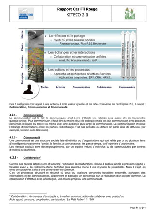 Rapport Cas Fil Rouge
                                                  KITECO 2.0
                                                                                                                




Ces 3 catégories font appel à des actions à forte valeur ajoutée et en forte croissance en l‘entreprise 2.0, à savoir :
Collaboration, Communication et Communauté.

4.2.1 -     Communication
La communication est le fait de communiquer, c'est-à-dire d‘établir une relation avec autrui afin de transmettre
quelque chose. Pour communiquer, il faut être au moins deux (le collègue) mais on peut communiquer avec plusieurs
personnes (l‘équipe du projet) ou même avec une audience plus large (la communauté). La communication implique
l‘échange d‘informations entre les parties. Si l‘échange n‘est pas possible ou différé, on parle alors de diffusion (par
exemple, la radio ou la télévision).

4.2.2 -      Communauté
Une communauté est une structure sociale faite d‘individus ou d‘organisations qui sont reliés par un ou plusieurs liens
d‘interdépendance comme l‘amitié, la famille, la connaissance, les passe-temps, ou l‘expertise d‘un domaine.
Les réseaux sociaux sont des regroupements, sur un espace virtuel, d‘individus ou de communautés par centres
d‘intérêts ou d‘affinités.


4.2.3 -     Collaboration4

Comme ses racines latines (com et laborare) l'indiquent, la collaboration, réduite à sa plus simple expression signifie «
travailler avec ». La recherche d'une définition plus élaborée mène à une myriade de possibilités. Mais il s‘agit, en
effet, de collaborer, c'est-à-dire de travailler en commun.
C‘est un processus structuré et récursif où deux ou plusieurs personnes travaillent ensemble, partagent des
informations et des connaissances, apprennent et bâtissent un consensus sur la réalisation d‘un objectif commun. La
collaboration s‘effectue avec un collègue, une équipe projet ou une communauté.




4
 Collaboration : nf « travaux d‟un couple », travail en commun, action de collaborer avec quelqu'un.
Aide, appui, concours, coopération, participation. Le Petit Robert 1. 1989


                                                                                                           Page 14 sur 211
 