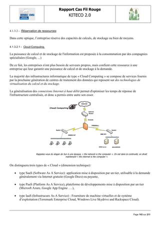 Rapport Cas Fil Rouge
                                                      KITECO 2.0
                                                                                                                                

4.1.3.2 - Réservation de ressources

Dans cette optique, l‟entreprise réserve des capacités de calculs, de stockage ou bien de moyens.

4.1.3.2.1 - Cloud Computing

La puissance de calcul et de stockage de l'information est proposée à la consommation par des compagnies
spécialisées (Google, ...)

De ce fait, les entreprises n'ont plus besoin de serveurs propres, mais confient cette ressource à une
entreprise qui leur garantit une puissance de calcul et de stockage à la demande.

La majorité des infrastructures informatique de type « Cloud Computing » se compose de services fournis
par la prochaine génération de centres de traitement des données qui reposent sur des technologies de
virtualisation du calcul et du stockage.

La généralisation des connexions Internet à haut débit permet d'optimiser les temps de réponse de
l'infrastructure centralisée, et donc a permis entre autre son essor.




                     Rappelez-vous du slogan de Sun à une époque, « the network is the computer ». On est dans la continuité, on dirait
                                                  maintenant « the internet is the computer ».


On distinguera trois types de « Cloud » (dimension technique):

      type SaaS (Software As A Service): application mise à disposition par un tier, utilisable à la demande
       généralement via Internet gratuite (Google Docs) ou payante,

      type PaaS (Platform As A Service), plateforme de développements mise à disposition par un tier
       (Microsft Azure, Google App Engine ….),

      type IaaS (Infrastrucure As A Service) : Fourniture de machine virtuelles et de système
       d‟exploitation (Terremark Enterprise Cloud, Windows Live Skydrive and Rackspace Cloud).



                                                                                                                         Page 143 sur 211
 