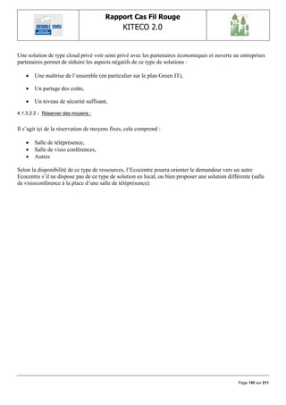 Rapport Cas Fil Rouge
                                               KITECO 2.0
                                                                                                         

Une solution de type cloud privé voir semi privé avec les partenaires économiques et ouverte au entreprises
partenaires permet de réduire les aspects négatifs de ce type de solutions :

      Une maîtrise de l‟ensemble (en particulier sur le plan Green IT),

      Un partage des coûts,

      Un niveau de sécurité suffisant,

4.1.3.2.2 - Réserver des moyens :


Il s‟agit içi de la réservation de moyens fixes, cela comprend :

      Salle de téléprésence,
      Salle de visio conférences,
      Autres

Selon la disponibilité de ce type de ressources, l‟Ecocentre pourra orienter le demandeur vers un autre
Ecocentre s‟il ne dispose pas de ce type de solution en local, ou bien proposer une solution différente (salle
de visioconférence à la place d‟une salle de téléprésence).




                                                                                                  Page 145 sur 211
 
