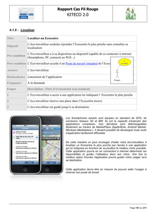 Rapport Cas Fil Rouge
                                                KITECO 2.0
                                                                                                               

    4.1.5 - Localiser

Titre           Localiser un Ecocentre
                L‟éco-travailleur souhaite rejoindre l‟Ecocentre le plus proche sans connaître sa
Objectif
                localisation
                L‟Eco-travailleur a à sa disposition un dispositif capable de se connecter à internet
Pré condition
                (Smartphone, PC connecté au Wifi ..)
Post condition L‟Eco-travailleur accède à un Poste de travail virtualisé de l‟Ecocentre choisi

Acteurs         L‟éco-travailleur

Déclencheurs Lancement de l‟application
Fréquence       A la demande
Etapes          Description / Flots d’événements (cas nominal)
1               L‟Eco-travailleur a accès à une application lui indiquant l „Ecocentre le plus proche
2               L‟éco-travailleur réserve une place dans l‟Ecocentre trouvé
3               L‟éco-travailleur est guidé jusqu‟à sa destination.


                                               Les Smartphones actuels sont équipés en standard de GPS, de
                                               connexion réseaux 3G et Wifi. Ils ont la capacité d‟exécuter des
                                               applications complexes. Ces dernières sont téléchargeables
                                               facilement au travers de MarketPlace (AppleStore, Android Market,
                                               Windows Marketplace ). Il devient possible de développer toute sorte
                                               d‟application facilement diffusable.


                                               De cette manière on peut envisager d‟aider notre éco-travailleur à
                                               localiser un Ecocentre le plus proche par l‟accès à une application
                                               qui lui indiquera en fonction de sa position le meilleur choix possible.
                                               Cette application pourra en se connectant à internet déterminer les
                                               disponibilités et guider l‟utilisateur dans son choix. Une fois la
                                               meilleur option trouvée l‟application pourra guider notre usager vers
                                               sa destination


                                               Cette application devra être en mesure de pouvoir aider l‟usager à
                                               réserver son poste de travail




                                                                                                        Page 147 sur 211
 
