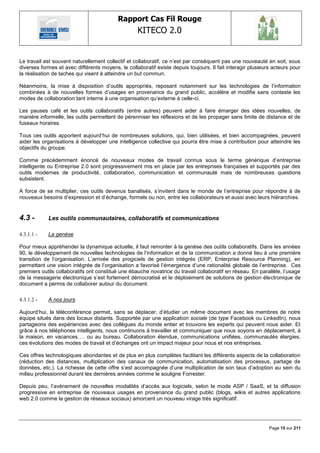Rapport Cas Fil Rouge
                                                   KITECO 2.0
                                                                                                                  

Le travail est souvent naturellement collectif et collaboratif, ce n‘est par conséquent pas une nouveauté en soit, sous
diverses formes et avec différents moyens, le collaboratif existe depuis toujours. Il fait interagir plusieurs acteurs pour
la réalisation de taches qui visent à atteindre un but commun.

Néanmoins, la mise à disposition d‘outils appropriés, reposant notamment sur les technologies de l‘information
combinées à de nouvelles formes d‘usages en provenance du grand public, accélère et modifie sans conteste les
modes de collaboration tant interne à une organisation qu‘externe à celle-ci.

Les pauses café et les outils collaboratifs (entre autres) peuvent aider à faire émarger des idées nouvelles, de
manière informelle, les outils permettent de pérenniser les réflexions et de les propager sans limite de distance et de
fuseaux horaires.

Tous ces outils apportent aujourd‘hui de nombreuses solutions, qui, bien utilisées, et bien accompagnées, peuvent
aider les organisations à développer une intelligence collective qui pourra être mise à contribution pour atteindre les
objectifs du groupe.

Comme précédemment énoncé de nouveaux modes de travail connus sous le terme générique d‘entreprise
intelligente ou Entreprise 2.0 sont progressivement mis en place par les entreprises françaises et supportés par des
outils modernes de productivité, collaboration, communication et communauté mais de nombreuses questions
subsistent.

A force de se multiplier, ces outils devenus banalisés, s‘invitent dans le monde de l‘entreprise pour répondre à de
nouveaux besoins d‘expression et d‘échange, formels ou non, entre les collaborateurs et aussi avec leurs hiérarchies.


4.3 -       Les outils communautaires, collaboratifs et communications

4.3.1.1 -   La genèse

Pour mieux appréhender la dynamique actuelle, il faut remonter à la genèse des outils collaboratifs. Dans les années
90, le développement de nouvelles technologies de l‘information et de la communication a donné lieu à une première
transition de l‘organisation. L‘arrivée des progiciels de gestion intégrés (ERP, Enterprise Resource Planning), en
permettant une vision intégrée de l‘organisation a favorisé l‘émergence d‘une rationalité globale de l‘entreprise. Ces
premiers outils collaboratifs ont constitué une ébauche novatrice du travail collaboratif en réseau. En parallèle, l‘usage
de la messagerie électronique s‘est fortement démocratisé et le déploiement de solutions de gestion électronique de
document a permis de collaborer autour du document.

4.3.1.2 -   A nos jours

Aujourd‘hui, la téléconférence permet, sans se déplacer, d‘étudier un même document avec les membres de notre
équipe situés dans des locaux distants. Supportée par une application sociale (de type Facebook ou LinkedIn), nous
partageons des expériences avec des collègues du monde entier et trouvons les experts qui peuvent nous aider. Et
grâce à nos téléphones intelligents, nous continuons à travailler et communiquer que nous soyons en déplacement, à
la maison, en vacances…. ou au bureau. Collaboration étendue, communications unifiées, communautés élargies,
ces évolutions des modes de travail et d‘échanges ont un impact majeur pour nous et nos entreprises.

Ces offres technologiques abondantes et de plus en plus complètes facilitant les différents aspects de la collaboration
(réduction des distances, multiplication des canaux de communication, automatisation des processus, partage de
données, etc.). La richesse de cette offre s‘est accompagnée d‘une multiplication de son taux d‘adoption au sein du
milieu professionnel durant les dernières années comme le souligne Forrester.

Depuis peu, l‘avènement de nouvelles modalités d‘accès aux logiciels, selon le mode ASP / SaaS, et la diffusion
progressive en entreprise de nouveaux usages en provenance du grand public (blogs, wikis et autres applications
web 2.0 comme la gestion de réseaux sociaux) amorcent un nouveau virage très significatif.




                                                                                                             Page 15 sur 211
 