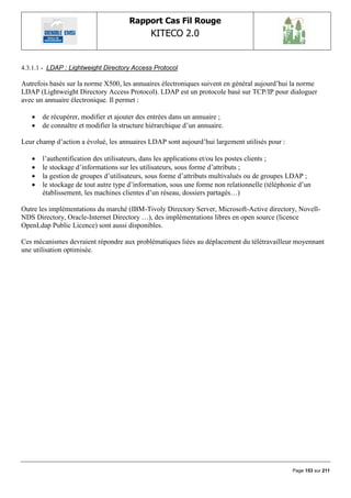 Rapport Cas Fil Rouge
                                             KITECO 2.0
                                                                                                      

4.3.1.1 - LDAP : Lightweight Directory Access Protocol

Autrefois basés sur la norme X500, les annuaires électroniques suivent en général aujourd‟hui la norme
LDAP (Lightweight Directory Access Protocol). LDAP est un protocole basé sur TCP/IP pour dialoguer
avec un annuaire électronique. Il permet :

      de récupérer, modifier et ajouter des entrées dans un annuaire ;
      de connaître et modifier la structure hiérarchique d‟un annuaire.

Leur champ d‟action a évolué, les annuaires LDAP sont aujourd‟hui largement utilisés pour :

      l‟authentification des utilisateurs, dans les applications et/ou les postes clients ;
      le stockage d‟informations sur les utilisateurs, sous forme d‟attributs ;
      la gestion de groupes d‟utilisateurs, sous forme d‟attributs multivalués ou de groupes LDAP ;
      le stockage de tout autre type d‟information, sous une forme non relationnelle (téléphonie d‟un
       établissement, les machines clientes d‟un réseau, dossiers partagés…)

Outre les implémentations du marché (IBM-Tivoly Directory Server, Microsoft-Active directory, Novell-
NDS Directory, Oracle-Internet Directory …), des implémentations libres en open source (licence
OpenLdap Public Licence) sont aussi disponibles.

Ces mécanismes devraient répondre aux problématiques liées au déplacement du télétravailleur moyennant
une utilisation optimisée.




                                                                                               Page 153 sur 211
 