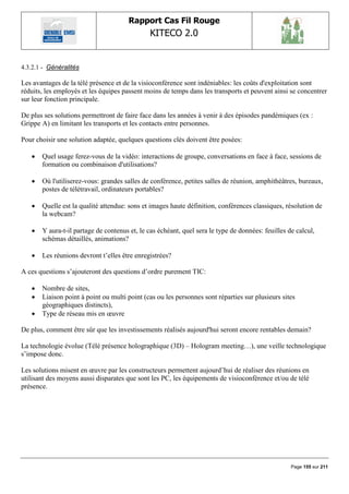 Rapport Cas Fil Rouge
                                               KITECO 2.0
                                                                                                          

4.3.2.1 - Généralités

Les avantages de la télé présence et de la visioconférence sont indéniables: les coûts d'exploitation sont
réduits, les employés et les équipes passent moins de temps dans les transports et peuvent ainsi se concentrer
sur leur fonction principale.

De plus ses solutions permettront de faire face dans les années à venir à des épisodes pandémiques (ex :
Grippe A) en limitant les transports et les contacts entre personnes.

Pour choisir une solution adaptée, quelques questions clés doivent être posées:

      Quel usage ferez-vous de la vidéo: interactions de groupe, conversations en face à face, sessions de
       formation ou combinaison d'utilisations?

      Où l'utiliserez-vous: grandes salles de conférence, petites salles de réunion, amphithéâtres, bureaux,
       postes de télétravail, ordinateurs portables?

      Quelle est la qualité attendue: sons et images haute définition, conférences classiques, résolution de
       la webcam?

      Y aura-t-il partage de contenus et, le cas échéant, quel sera le type de données: feuilles de calcul,
       schémas détaillés, animations?

      Les réunions devront t‟elles être enregistrées?

A ces questions s‟ajouteront des questions d‟ordre purement TIC:

      Nombre de sites,
      Liaison point à point ou multi point (cas ou les personnes sont réparties sur plusieurs sites
       géographiques distincts),
      Type de réseau mis en œuvre

De plus, comment être sûr que les investissements réalisés aujourd'hui seront encore rentables demain?

La technologie évolue (Télé présence holographique (3D) – Hologram meeting…), une veille technologique
s‟impose donc.

Les solutions misent en œuvre par les constructeurs permettent aujourd‟hui de réaliser des réunions en
utilisant des moyens aussi disparates que sont les PC, les équipements de visioconférence et/ou de télé
présence.




                                                                                                   Page 155 sur 211
 
