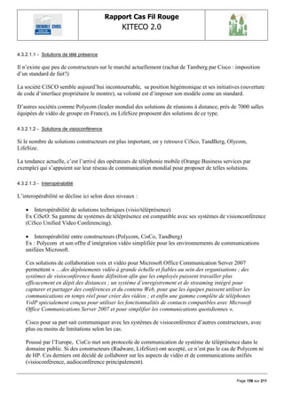 Rapport Cas Fil Rouge
                                               KITECO 2.0
                                                                                                      

4.3.2.1.1 - Solutions de télé présence

Il n‟existe que peu de constructeurs sur le marché actuellement (rachat de Tamberg par Cisco : imposition
d‟un standard de fait?)

La société CiSCO semble aujourd‟hui incontournable, sa position hégémonique et ses initiatives (ouverture
de code d‟interface propriétaire le montre), sa volonté est d‟imposer son modèle come un standard.

D‟autres sociétés comme Polycom (leader mondial des solutions de réunions à distance, près de 7000 salles
équipées de vidéo de groupe en France), ou LifeSize proposent des solutions de ce type.

4.3.2.1.2 - Solutions de visioconférence

Si le nombre de solutions constructeurs est plus important, on y retrouve CiSco, TandBerg, Olycom,
LifeSize.

La tendance actuelle, c‟est l‟arrivé des opérateurs de téléphonie mobile (Orange Business services par
exemple) qui s‟appuient sur leur réseau de communication mondial pour proposer de telles solutions.

4.3.2.1.3 - Interopérabilité

L‟interopérabilité se décline ici selon deux niveaux :

     Interopérabilité de solutions techniques (visio/téléprésence)
    Ex CiScO: Sa gamme de systèmes de téléprésence est compatible avec ses systèmes de visionconférence
    (CiSco Unified Video Conferencing).

     Interopérabilité entre constructeurs (Polycom, CisCo, Tandberg)
    Ex : Polycom et son offre d‟intégration vidéo simplifiée pour les environnements de communications
    unifiées Microsoft.

    Ces solutions de collaboration voix et vidéo pour Microsoft Office Communication Server 2007
    permettent « …des déploiements vidéo à grande échelle et fiables au sein des organisations ; des
    systèmes de visioconférence haute définition afin que les employés puissent travailler plus
    efficacement en dépit des distances ; un système d’enregistrement et de streaming intégré pour
    capturer et partager des conférences et du contenu Web, pour que les équipes puissent utiliser les
    communications en temps réel pour créer des vidéos ; et enfin une gamme complète de téléphones
    VoIP spécialement conçus pour utiliser les fonctionnalités de contacts compatibles avec Microsoft
    Office Communications Server 2007 et pour simplifier les communications quotidiennes ».

    Cisco pour sa part sait communiquer avec les systèmes de visioconférence d‟autres constructeurs, avec
    plus ou moins de limitations selon les cas.

    Poussé par l‟Europe, CisCo met son protocole de communication de système de téléprésence dans le
    domaine public. Si des constructeurs (Radware, LifeSize) ont accepté, ce n‟est pas le cas de Polycom ni
    de HP. Ces derniers ont décidé de collaborer sur les aspects de vidéo et de communications unifiés
    (visioconférence, audioconférence principalement).


                                                                                               Page 156 sur 211
 