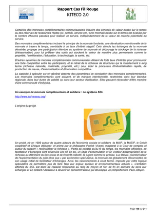 Rapport Cas Fil Rouge
                                              KITECO 2.0
                                                                                                              

Certaines des monnaies complémentaires communautaires incluent des échelles de valeur basée sur le temps
ou des réserves de ressources réelles (or, pétrole, service etc.) Une monnaie basée sur le temps est évaluée par
le nombre d'heures passées pour réaliser un service, indépendamment de la valeur de marché potentielle du
service.
Des monnaies complémentaires incluent le principe de la monnaie fondante, une dévaluation intentionnelle de la
monnaie à travers le temps, semblable à un taux d'intérêt négatif. Cela stimule les échanges de la monnaie
dévaluée, propage une participation étendue au système de monnaie et décourage le stockage de la richesse
(thésaurisation) pour lui préférer des outils qui stockent la valeur de manière plus permanente comme la
propriété, l'amélioration, l'éducation, la technologie, la santé, etc.
D'autres systèmes de monnaie complémentaire communautaire utilisent de forts taux d'intérêts pour promouvoir
une forte compétition entre les participants, et le retrait de la richesse de structures qui la maintiennent à long
terme (richesse naturelle, matérielle, propriété, etc.) pour aider le processus d'industrialisation rapide, de
production de masse, d'automatisation et d'innovation compétitive.
La capacité à spéculer est en général absente des paramètres de conception des monnaies complémentaires.
Les monnaies complémentaires sont souvent, et de manière intentionnelle, restreintes dans leur étendue
régionale, dans leur durée de validité ou dans leur secteur d'utilisation. Elles peuvent nécessiter d'être membre
d'une communauté d'individus.


Un exemple de monnaie complémentaire et solidaire : Le système SOL
http://www.sol-reseau.org/


L‘origine du projet




Un projet, né en 1999 autour de quatre acteurs de l'économie sociale et solidaire -la MAIF, la MACIF, le Crédit
coopératif et Chèque déjeuner- et animé par le philosophe Patrick Viveret, magistrat à la Cour de comptes et
auteur du rapport « reconsidérer la richesse ». Partis du constat qu'au fil du temps, les monnaies officielles, de
facilitateur d'échanges sont devenues une fin en soi, un objet d'accumulation et un vecteur d'appropriation de la
richesse au détriment du lien social et de l'intérêt collectif, ils jugent comme le précise, Luc Belval, coordonnateur
de l'expérimentation du pôle lillois que « par sa fonction spéculative, la monnaie est globalement déconnectée de
son usage initial de facilitateur d'échanges. Ainsi, les raisonnements à court terme, imposés par cette logique
spéculative ne permettent pas de faire face aux enjeux sociaux et environnementaux actuels ». L'ambition
affichée du SOL est donc de replacer l'économie au rang de moyen et non de fin en donnant du sens aux
échanges et en incitant l'utilisateur à devenir un consomm'acteur qui développe un comportement d'éco-citoyen.




                                                                                                       Page 158 sur 211
 