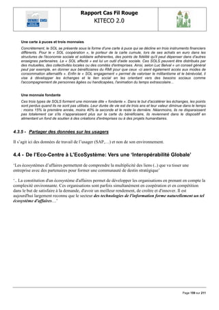 Rapport Cas Fil Rouge
                                                 KITECO 2.0
                                                                                                               

    Une carte à puces et trois monnaies
    Concrètement, le SOL se présente sous la forme d'une carte à puce qui se décline en trois instruments financiers
    différents. Pour le « SOL coopération », le porteur de la carte cumule, lors de ses achats en euro dans les
    structures de l'économie sociale et solidaire adhérentes, des points de fidélité qu'il peut dépenser dans d'autres
    enseignes partenaires. Le « SOL affecté » est lui un outil d'aide sociale. Ces SOLS peuvent être distribués par
    des mutuelles, des collectivités locales ou des comités d'entreprises. Ainsi, selon Luc Belval « un conseil général
    peut par exemple, en donner aux bénéficiaires du RMI pour que ceux -ci aient également accès aux modes de
    consommation alternatifs ». Enfin le « SOL engagement » permet de valoriser le militantisme et le bénévolat, il
    vise à développer les échanges et le lien social en les orientant vers des besoins sociaux comme
    l'accompagnement de personnes âgées ou handicapées, l'animation du temps extrascolaire...


    Une monnaie fondante
    Ces trois types de SOLS forment une monnaie dite « fondante ». Dans le but d'accélérer les échanges, les points
    sont perdus quand ils ne sont pas utilisés. Leur durée de vie est de trois ans et leur valeur diminue dans le temps
    : moins 15% la première année, moins 40% la seconde et le reste la dernière. Néanmoins, ils ne disparaissent
    pas totalement car s'ils n'apparaissent plus sur la carte du bénéficiaire, ils reviennent dans le dispositif en
    alimentant un fond de soutien à des créations d'entreprises ou à des projets humanitaires.


4.3.5 - Partager des données sur les usagers

Il s‟agit ici des données de travail de l‟usager (SAP,…) et non de son environnement.

4.4 - De l‟Eco-Centre à L‟EcoSystème: Vers une „Interopérabilité Globale‟
„Les écosystèmes d‟affaires permettent de comprendre la multiplicité des liens (..) que va tisser une
entreprise avec des partenaires pour former une communauté de destin stratégique‟

„.. La constitution d'un écosystème d'affaires permet de développer les organisations en prenant en compte la
complexité environnante. Ces organisations sont parfois simultanément en coopération et en compétition
dans le but de satisfaire à la demande, d'avoir un meilleur rendement, de croître et d'innover. Il est
aujourd'hui largement reconnu que le secteur des technologies de l'information forme naturellement un tel
écosystème d'affaires…‟




                                                                                                        Page 159 sur 211
 