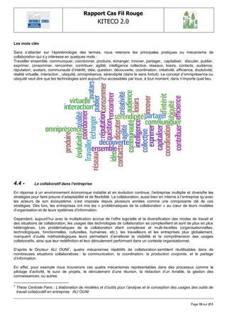 Rapport Cas Fil Rouge
                                                    KITECO 2.0
                                                                                                                    

Les mots clés

Sans s‘attarder sur l‘épistémologie des termes, nous retenons les principales pratiques ou mécanisme de
collaboration qui s‘y intéresse en quelques mots :
Travailler ensemble, communiquer, coordonner, produire, échanger, innover, partager, capitaliser, discuter, publier,
exprimer, consommer, rencontrer, contribuer, agilité, intelligence collective, réseaux, loisirs, contacts, audience,
réputation, avatars, communauté d‘intérêt, idée, question, découverte, coordination, créativité, efficience, évolutivité,
réalité virtuelle, interaction , ubiquité, omniprésence, sérendipité (dans le sens fortuit). Le concept d‘omniprésence ou
ubiquité veut dire que les technologies sont aujourd‘hui accessibles par tous, à tout moment, dans n‘importe quel lieu.




4.4 -         Le collaboratif dans l’entreprise

En réponse à un environnement économique instable et en évolution continue, l‘entreprise multiplie et diversifie les
stratégies pour faire preuve d‘adaptabilité et de flexibilité. La collaboration, aussi bien en interne à l‘entreprise qu‘avec
les acteurs de son écosystème, s‘est imposée depuis plusieurs années comme une composante clé de ces
stratégies. Dès lors, les entreprises ont mis les « problématiques de la collaboration » au cœur de leurs modèles
d‘organisation et de leurs systèmes d‘information.

Cependant, aujourd‘hui avec la multiplication accrue de l‘offre logicielle et la diversification des modes de travail et
des situations de collaboration, les usages des technologies de collaboration se complexifient et sont de plus en plus
hétérogènes. Les problématiques de la collaboration étant complexes et multi-facettes (organisationnelles,
technologiques, fonctionnelles, culturelles, humaines, etc.), les travailleurs et les entreprises plus globalement,
manquent d‘outils méthodologiques leurs permettant d‘améliorer la visibilité et la compréhension des usages
collaboratifs, ainsi que leur redéfinition et leur déroulement performant dans un contexte organisationnel.

D‘après le Docteur ALI OUNI5, quatre mécanismes répétitifs de collaboration semblent réutilisables dans de
nombreuses situations collaboratives : la communication, la coordination, la production conjointe, et le partage
d‟information.

En effet, pour exemple nous trouverons ces quatre mécanismes représentables dans des processus comme le
pilotage d‘activité, le suivi de projets, le déroulement d‘une réunion, la rédaction d‘un livrable, la gestion des
connaissances, ou autres.

5
    Thèse Centrale Paris : L‟élaboration de modèles et d‟outils pour l‟analyse et la conception des usages des outils de
    travail collaboratif en entreprise. ALI OUNI


                                                                                                               Page 16 sur 211
 