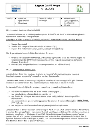 Rapport Cas Fil Rouge
                                                  KITECO 2.0
                                                                                                                 

Données         Format de                     Format de codage et                Responsabilité
                 représentation                d‟échanges                          (ajout, suppression,
                Sémantique                                                        modification)
                                                                                  Sécurité

4.4.3.3 - Mesure du niveau d‟interopérabilité

Cette démarche basée sur le canevas précédent permet d‟identifier les forces et faiblesses des systèmes
d‟information en matière d‟interopérabilité.
L’objectif est de mettre en évidence les obstacles, la démarche traditionnelle s’oriente selon trois thèmes :

       Mesure du potentiel,
       Mesure de la compatibilité (cette dernière se mesure cf § 5),
       Mesure de la performance (temps, qualité, coût de l‟interopération)

Afin de garantir cette interopérabilité, l‟architecture devra être :

       Orientée services (Software Oriented Architecture), regroupant à la fois les services propres au
        fonctionnement des ECO-Centre mais aussi les services proposés aux entreprises partenaires
        (bouquet de services).
       Ouverte (mise à disposition de services aux partenaires, aux télétravailleurs),

4.4.3.4 - Architecture de services SOA

Une architecture de services consiste à structurer le système d‟information comme un ensemble
d‟applications ayant la capacité d‟exposer leur interface fonctionnelle.

Le modèle SOA est une architecture qui englobe un ensemble de „services applicatifs‟ plus ou moins
autonomes qui sont répertoriés dans un annuaire et mis à disposition au travers du réseau.

Au niveau de l‟interopérabilité, les avantages procurés par ce modèle architectural sont :

       des interfaces indépendantes des plates-formes technologiques ;
       une granularité des échanges de niveau « métier » ;
       une fluidité des échanges, pouvant se faire en temps réel (synchrone) ou en temps différé
        (asynchrone) ;
       des communications qui peuvent s‟appuyer sur des couches de transport hétérogènes (HTTP, SMTP,
        FTP, JMS…) ;
       une intégration avec d‟autres systèmes qui peut se paramétrer rapidement.

Cette architecture se décline aussi vers les technologies WEB, WSOA (Web Services Oriented Architecture)
et la notion de « services Web » : « un système logiciel, identifié par un URI, dont les interfaces publiques et
les liaisons sont définies et décrites en format XML. Cette définition peut être découverte par d’autres
systèmes logiciels. Ces systèmes peuvent interagir avec le service Web, selon la manière précisée dans la
définition, par l’utilisation de messages en format XML véhiculés sur des protocoles Internet. » (traduction
de la définition donnée dans le glossaire du W3C).


                                                                                                          Page 164 sur 211
 