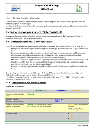 Rapport Cas Fil Rouge
                                                  KITECO 2.0
                                                                                                          

4.4.3.5 - Ouverture du système d‟information

L‟ouverture du système d‟information nécessite de mettre en place des solutions de coopération avec des
systèmes que l‟on ne maîtrise pas.
L‟efficacité de l‟interopérabilité des Ecocentres avec leurs partenaires nécessite une réflexion d‟urbanisation
adéquate de son SI.

5 - Préconisations en matière d‟interopérabilité
Nous consoliderons nos préconisations en nous appuyant pour partie sur le RGI (Référentiel Général
d’Interopérabilité) de l‟administration française.
5.1 - Le Référentiel Global d‟Interopérabilité :
Les règles présentées dans ce document ont différents niveaux de préconisation inspirés de la RFC 21191:
    Obligatoire : ce niveau de préconisation signifie que la règle édictée indique une exigence absolue du
       RGI.
    Recommandé : ce niveau de préconisation signifie qu‟il peut exister des raisons valables, dans des
       circonstances particulières, pour ignorer la règle édictée, mais les conséquences doivent être
       comprises et pesées soigneusement avant de choisir une voie différente.
    Déconseillé: ce niveau de préconisation signifie que la règle édictée indique une prohibition qu‟il est
       toutefois possible, dans des circonstances particulières, de ne pas suivre, mais les conséquences
       doivent être comprises et le cas soigneusement pesé.
    Interdit : ce niveau de préconisation signifie que la règle édictée indique une prohibition absolue du
       RGI.

Bien que largement contesté par les défenseurs du logiciel libre dans ses dernières versions, il permet
d‟identifier les besoins de base en matière d‟interopérabilité IT.
Les tableaux suivants résument ces préconisations (version 2007, source NAUTILE, Le Logiciel Libre
autour de l'Estuaire de la Loire).
5.1.1 - Interopérabilité des formats d’images

Formats des images fixes


                                           OBLIGATOIRE                 RECOMMANDÉ            DÉCONSEILLÉ

Normes et standards Images      PNG v1.2
fixes

Normes et standards                                                    JPEG (ISO
Illustrations photographiques                                          10918)

Normes et standards Images      TIFF v6.0 pour les échanges d’images                TIFF v6.0 pour la présentation
fixes non compressées           qui ne doivent pas être compressées                 d’images
                                                                                    puisqu’il n’existe pas en
                                                                                    standard de logiciel de lecture

Formats d’images                                                                      EPS
                                                                                      PICT
                                                                                      BMP
                                                                                      PCX




                                                                                                   Page 165 sur 211
 