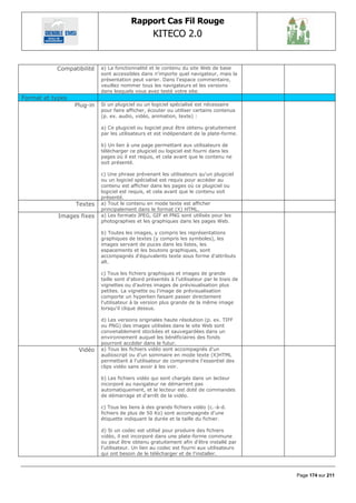 Rapport Cas Fil Rouge
                                                   KITECO 2.0
                                                                                                   

           Compatibilité    a) La fonctionnalité et le contenu du site Web de base
                            sont accessibles dans n'importe quel navigateur, mais la
                            présentation peut varier. Dans l'espace commentaire,
                            veuillez nommer tous les navigateurs et les versions
                            dans lesquels vous avez testé votre site.
Format et types
                  Plug-in   Si un plugiciel ou un logiciel spécialisé est nécessaire
                            pour faire afficher, écouter ou utiliser certains contenus
                            (p. ex. audio, vidéo, animation, texte) :

                            a) Ce plugiciel ou logiciel peut être obtenu gratuitement
                            par les utilisateurs et est indépendant de la plate-forme.

                            b) Un lien à une page permettant aux utilisateurs de
                            télécharger ce plugiciel ou logiciel est fourni dans les
                            pages où il est requis, et cela avant que le contenu ne
                            soit présenté.

                            c) Une phrase prévenant les utilisateurs qu'un plugiciel
                            ou un logiciel spécialisé est requis pour accéder au
                            contenu est afficher dans les pages où ce plugiciel ou
                            logiciel est requis, et cela avant que le contenu soit
                            présenté.
                  Textes    a) Tout le contenu en mode texte est afficher
                            principalement dans le format (X) HTML.
            Images fixes    a) Les formats JPEG, GIF et PNG sont utilisés pour les
                            photographies et les graphiques dans les pages Web.

                            b) Toutes les images, y compris les représentations
                            graphiques de textes (y compris les symboles), les
                            images servant de puces dans les listes, les
                            espacements et les boutons graphiques, sont
                            accompagnés d'équivalents texte sous forme d'attributs
                            alt.

                            c) Tous les fichiers graphiques et images de grande
                            taille sont d'abord présentés à l'utilisateur par le biais de
                            vignettes ou d'autres images de prévisualisation plus
                            petites. La vignette ou l'image de prévisualisation
                            comporte un hyperlien faisant passer directement
                            l'utilisateur à la version plus grande de la même image
                            lorsqu'il clique dessus.

                            d) Les versions originales haute résolution (p. ex. TIFF
                            ou PNG) des images utilisées dans le site Web sont
                            convenablement stockées et sauvegardées dans un
                            environnement auquel les bénéficiaires des fonds
                            pourront accéder dans le futur.
                   Vidéo    a) Tous les fichiers vidéo sont accompagnés d'un
                            audioscript ou d'un sommaire en mode texte (X)HTML
                            permettant à l'utilisateur de comprendre l'essentiel des
                            clips vidéo sans avoir à les voir.

                            b) Les fichiers vidéo qui sont chargés dans un lecteur
                            incorporé au navigateur ne démarrent pas
                            automatiquement, et le lecteur est doté de commandes
                            de démarrage et d'arrêt de la vidéo.

                            c) Tous les liens à des grands fichiers vidéo (c.-à-d.
                            fichiers de plus de 50 Ko) sont accompagnés d'une
                            étiquette indiquant la durée et la taille du fichier.

                            d) Si un codec est utilisé pour produire des fichiers
                            vidéo, il est incorporé dans une plate-forme commune
                            ou peut être obtenu gratuitement afin d'être installé par
                            l'utilisateur. Un lien au codec est fourni aux utilisateurs
                            qui ont besoin de le télécharger et de l'installer.



                                                                                            Page 174 sur 211
 