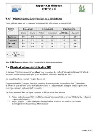 Rapport Cas Fil Rouge
                                                KITECO 2.0
                                                                                                            

5.2.2 - Modèle de grille pour l’évaluation de la compatibilité

Cette grille est basée sur le canevas d‟interopérabilité, elle mesure la compatibilité :




Avec coefcomp est égale à 0 pour compatibilité et 1 pour incompatibilité.

6 - Charte d‟interopérabilité des TIC
Il faut que l‟Ecocentre se dote d‟une charte pour préconiser des règles d‟interopérabilité des TIC afin de
permettre une ouverture vers le plus grand nombre de personnes, services, sociétés, ….

Un modèle de charte pourrait s‟inspiré du suivant :

Les partenaires des Ecocentre dans leur ensemble devront souscrire à cette charte dont l‟objectif est
d‟optimiser les liens entre d‟une part le télétravailleur et l‟Ecocentre et d‟autre part entre l‟organisation
(privé ou publique) partenaire de l‟Ecocentre.

La charte présentée dans les lignes suivantes se décline selon deux niveaux :

   1. Aspect technologique (TIC) : Etablir les règles d‟interopérabilité au niveau TIC (cf grille évaluation
      exigences techniques),
   2. Aspect services : Etablir les règles d‟interopérabilité au niveau des services (cf canevas
      d‟interopérabilité Ecocentres 2.0/Partenaires)




                                                                                                     Page 176 sur 211
 