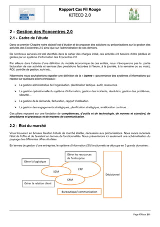 Rapport Cas Fil Rouge
                                                   KITECO 2.0
                                                                                                                

2 - Gestion des Ecocentres 2.0
2.1 - Cadre de l‟étude
Dans ce premier Chapitre notre objectif est d‘étudier et de proposer des solutions ou préconisations sur la gestion des
activités des Ecocentres 2.0 ainsi que sur l‘administration de ces derniers.

De nombreux services ont été identifiés dans le cahier des charges initial, ces activités ont besoins d‘être pilotées et
gérées par un système d‘information des Ecocentres 2.0.

Par ailleurs dans l‘attente d‘une définition du modèle économique de ces entités, nous n‘évoquerons pas la partie
facturation de ces activités et services (les prestations facturées à l‘heure, à la journée, à la semaine ou au mois),
ROI, contrôle de gestion, suivi etc..

Néanmoins nous souhaiterions rappeler une définition de la « bonne » gouvernance des systèmes d‘informations qui
repose sur quelques piliers principaux :

       La gestion administrative de l‘organisation, planification tactique, audit, ressources

       La gestion opérationnelle du système d‘information, gestion des incidents, résolution, gestion des problèmes,
        sécurité…

       La gestion de la demande, facturation, rapport d‘utilisation

       La gestion des engagements stratégiques, planification stratégique, amélioration continue…

Ces piliers reposent sur une fondation de compétences, d’outils et de technologie, de normes et standard, de
procédures et processus et de moyens de communication.


2.2 - Etat du marché
Vous trouverez en Annexe Gestion l‘étude de marché établie, nécessaire aux préconisations. Nous avons recensés
l‘état de l‘offre et de l‘existant en termes de fonctionnalités. Nous présenterons ici seulement une schématisation du
paysage des différentes offres étudiées.

En termes de gestion d‘une entreprise, le système d‘information (SI) fonctionnels se découpe en 3 grands domaines :


                                                  Gérer les ressources
                                                  de l’entreprise
            Gérer la logistique

                                                           ERP
                                       SCM
                                                                                   Décisionnel
                                                  CRM
            Gérer la relation client

                                              Bureautique/ communication




                                                                                                         Page 178 sur 211
 