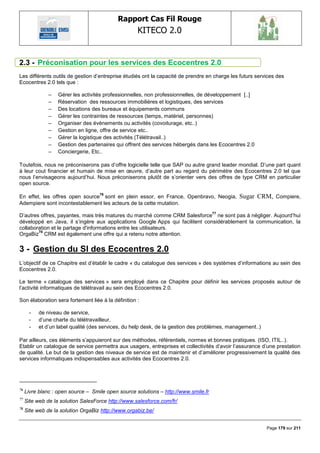 Rapport Cas Fil Rouge
                                                    KITECO 2.0
                                                                                                                  

2.3 - Préconisation pour les services des Ecocentres 2.0
Les différents outils de gestion d‘entreprise étudiés ont la capacité de prendre en charge les futurs services des
Ecocentres 2.0 tels que :

               –   Gérer les activités professionnelles, non professionnelles, de développement [..]
               –   Réservation des ressources immobilières et logistiques, des services
               –   Des locations des bureaux et équipements communs
               –   Gérer les contraintes de ressources (temps, matériel, personnes)
               –   Organiser des évènements ou activités (covoiturage, etc..)
               –   Gestion en ligne, offre de service etc..
               –   Gérer la logistique des activités (Télétravail..)
               –   Gestion des partenaires qui offrent des services hébergés dans les Ecocentres 2.0
               –   Conciergerie, Etc..

Toutefois, nous ne préconiserons pas d‘offre logicielle telle que SAP ou autre grand leader mondial. D‘une part quant
à leur cout financier et humain de mise en œuvre, d‘autre part au regard du périmètre des Ecocentres 2.0 tel que
nous l‘envisageons aujourd‘hui. Nous préconiserons plutôt de s‘orienter vers des offres de type CRM en particulier
open source.
                                    76
En effet, les offres open source sont en plein essor, en France, Openbravo, Neogia,            Sugar CRM, Compiere,
Adempiere sont incontestablement les acteurs de la cette mutation.
                                                                                     77
D‘autres offres, payantes, mais très matures du marché comme CRM Salesforce ne sont pas à négliger. Aujourd‘hui
développé en Java, il s‘ingère aux applications Google Apps qui facilitent considérablement la communication, la
collaboration et le partage d'informations entre les utilisateurs.
        78
OrgaBiz CRM est également une offre qui a retenu notre attention.

3 - Gestion du SI des Ecocentres 2.0
L‘objectif de ce Chapitre est d‘établir le cadre « du catalogue des services » des systèmes d‘informations au sein des
Ecocentres 2.0.

Le terme « catalogue des services » sera employé dans ce Chapitre pour définir les services proposés autour de
l‘activité informatiques de télétravail au sein des Ecocentres 2.0.

Son élaboration sera fortement liée à la définition :

      -    de niveau de service,
      -    d‘une charte du télétravailleur,
      -    et d‘un label qualité (des services, du help desk, de la gestion des problèmes, management..)

Par ailleurs, ces éléments s‘appuieront sur des méthodes, référentiels, normes et bonnes pratiques. (ISO, ITIL..).
Etablir un catalogue de service permettra aux usagers, entreprises et collectivités d‘avoir l‘assurance d‘une prestation
de qualité. Le but de la gestion des niveaux de service est de maintenir et d‘améliorer progressivement la qualité des
services informatiques indispensables aux activités des Ecocentres 2.0.




76
     Livre blanc : open source – Smile open source solutions – http://www.smile.fr
77
     Site web de la solution SalesForce http://www.salesforce.com/fr/
78
     Site web de la solution OrgaBiz http://www.orgabiz.be/


                                                                                                           Page 179 sur 211
 