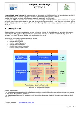 Rapport Cas Fil Rouge
                                                         KITECO 2.0
                                                                                                               

L'approche par les processus : la qualité de service repose sur un modèle d'activités se déclinant dans la mise en
place de processus de services appropriés en étroite corrélation avec les processus métiers.
ITIL est un ensemble de recueil des meilleures pratiques organisées par processus.
La structure d‘ITIL se présente sous la forme de livres regroupés en sept domaines, chacun couvrant un aspect
particulier de la gestion des services liés aux Technologies de l'Information. Cette approche modulaire permet
l‘amélioration permanente pour toujours fournir une meilleure qualité de service aux « clients » internes ou externes
de la DSI.


3.3 - Objectif d‟ITIL
ITIL permet aux entreprises de capitaliser sur une expérience pratique de bientôt 20 ans sur la gestion des services
informatiques, et de gagner du temps en évitant de réinventer la roue et en utilisant des éléments déjà testés et
éprouvés (processus, règles de gestion, descriptions de postes, etc.)

ITIL propose cinq processus liés au soutien de service :
    - Gestion des incidents,
    - Gestion des problèmes,
    - Gestion des configurations,
    - Gestion des changements,
    -   Gestion des mises en production
    -   Gestion des niveaux de service.




                                                                               80
                                             Modèle ITIL proposé par Synopse

Gestion des incidents
· Ce processus gère tous les incidents (défaillance, questions, requêtes) détectés automatiquement ou remontés par
les utilisateurs et le personnel technique.
· Ce processus a pour objectif de restaurer le plus rapidement possible le niveau de service convenu avec le client
utilisateur.


80
     Source modèle ITIL : http://www.rad.fr/itiltb.htm


                                                                                                        Page 181 sur 211
 