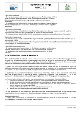 Rapport Cas Fil Rouge
                                                   KITECO 2.0
                                                                                                                    

Gestion des problèmes
· Ce processus a pour but de minimiser les répercussions sur l'entreprise des incidents
et des problèmes provenant d'erreurs dans l'infrastructure et empêcher l'apparition
des incidents, problèmes et erreurs en prenant pro-activement les mesures
nécessaires.
· Ce processus a pour objectif de rechercher la cause première des incidents, apporter
des solutions pour prévenir de nouveaux incidents pour minimiser l‘impact négatif sur
le business.

Gestion des configurations
· Ce processus a pour but la définition, l‘identification, l‘enregistrement et le suivi des composants du système
d‘information en s‘assurant de la complétude et de l'exactitude des informations.
· Ce processus a pour objectif de fournir toute la connaissance sur les composants du système d‘information.

Gestion des changements
· Ce processus a pour but de conduire tout changement dans le système d‘information de manière contrôlée avec un
suivi depuis la CMDB.
· Ce processus a pour objectif d‘appliquer les changements autorisés de manière efficace en tenant compte de
l'environnement du système d‘information.

Gestion des mises en production
· Ce processus comprend les opérations de planification, conception, configuration et
tests des composants qui vont être installés dans l‘environnement de production
· Ce processus a pour objectif de constituer une « bibliothèque » des versions
autorisées.

3.4 - Gestion des niveaux de service
Selon la définition d‘ITIL, le but de la gestion des niveaux de service est de maintenir et d‘améliorer progressivement
la qualité des services informatiques indispensables aux activités de l‘entreprise, en s‘assurant que les réalisations
sur le plan des services sont soumises à un cycle d‘approbation, de contrôle, de rapports et de révisions, et que les
mesures nécessaires sont prises pour éliminer les niveaux de service inacceptables.

La gestion des niveaux de service qualifie et quantifie les attentes clients ainsi que la capacité et le niveau de
préparation du service informatique pour répondre à ces attentes. La discussion qui en découle est formalisée dans
un Accord sur les Niveaux de Service (SLA), le respect de cet accord peut alors être surveillé et révisé.

La Gestion des Niveaux de Service nécessite que le service informatique mette en place des accords contractuels
avec des services internes – Accords de Niveau Opérationnel (Operational Level Agreement - OLA) et des
fournisseurs – Contrats de sous-traitance (Underpinning Contract - UC), afin de garantir le respect des SLA.

Les fonctionnalités étendues de la gestion des niveaux de service permettront aux Ecocentres 2.0 de :
    - Améliorer la satisfaction des usagers à travers une communication efficace des attentes mutuelles.
    - Révéler les points forts et identifier les faiblesses dans la stratégie de gestion des niveaux de service.
    - Promouvoir la réussite des services proposés au télétravailleur auprès des usagers et entreprises, soutenu
        par des éléments de mesure quantifiables.
    - Améliorer l‘efficacité en termes de gestion de budget et de ressources.
    - Rechercher continuellement à améliorer les niveaux de service.

Les SLA représentent un des mécanismes centraux grâce auquel le service informatique et les groupes de support
peuvent aligner leurs services avec les objectifs stratégiques des autres groupes à travers l‘entreprise.

Catalogue des Services
Le catalogue des services décrit les caractéristiques, les composants, les coûts, etc. et fournit des détails au sujet des
SLA établis entre l‘organisation, ses clients et ses fournisseurs.




                                                                                                           Page 182 sur 211
 