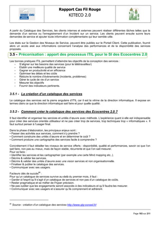 Rapport Cas Fil Rouge
                                                     KITECO 2.0
                                                                                                                  

A partir du Catalogue des Services, les clients internes et externes peuvent réaliser différentes tâches telles que la
demande d‘un service ou l‘enregistrement d‘un Incident sur un service. Les clients peuvent ensuite suivre leurs
demandes de service et ajouter toute information complémentaire qui leur semble utile.

Les états sur la Gestion des Niveaux de Service, peuvent être publiés sur le Portail Client. Cette publication, fournit
alors un accès aisé aux informations concernant l‘analyse des performances et de la disponibilité des services
proposés.

3.5 - Préconisation : apport des processus ITIL pour le SI des Ecocentres 2.0
Les bonnes pratiques ITIL permettent d‘atteindre les objectifs de la conception des services :
    - S‘aligner sur les besoins des services (pour le télétravailleur)
    - Etablir une meilleure qualité de service
    - Gagner en productivité et en efficience
    - Optimiser les délais et les coûts
    - Réduire le nombre d‘évènements (incidents, problèmes)
    - Gérer le cycle de vie d‘un service
    - Mesurer les objectifs
    - Fournir des indicateurs pertinents.


3.5.1 - La création d’un catalogue des services
Le catalogue des services est la pierre angulaire d‘ITIL car il est la vitrine de la direction informatique. Il expose en
termes clairs ce que la direction informatique sait faire et pour quelle qualité.


3.5.2 - Comment créer le catalogue des services des Ecocentres 2.0 ?
Il faut identifier et organiser les services et unités d‘œuvre avec méthode. L‘expérience quant à elle est indispensable
pour créer des services orientés utilisateur et ne pas créer trop de services, trop techniques trop « informatiques ». Il
faut surtout penser à l‘usager final.

Dans la phase d‘élaboration, les principaux enjeux sont :
• Passer des activités aux services, comment s‘y prendre ?
• Comment construire des unités d‘œuvre et en déterminer le coût ?
• Comment produire une cartographie des services facile à comprendre ?

Concrètement il faut détailler les niveaux de service offerts : disponibilité, qualité et performances, savoir ce que l‘on
sait faire, non pas au mieux, mais de façon stable, récurrente et que l‘on sait mesurer.
Pour ce faire :
• Identifier les services et les cartographier (par exemple une carte Mind mapping etc..).
• Décrire & valider les services.
• Décrire & valider des unités d‘œuvre avec une vision services et non organisationnelle.
• Finaliser & publier le catalogue des services.
• Communiquer avec ses usagers.
                           81
Facteurs clés de succès :
Pour qu‘un catalogue de services survive au-delà du premier mois, il faut :
• Garder à l‘esprit qu‘il s‘agit d‘un catalogue de services et non pas d‘un catalogue de coûts.
• Rester pragmatique et se méfier de l‘hyper précision.
• Ne pas oublier que les engagements seront associés à des indicateurs et qu‘il faudra les mesurer.
• Communiquer avec ses usagers et s‘assurer qu‘ils comprennent et adhèrent.




81
     Source : création d‟un catalogue des services http://www.glg-conseil.fr/


                                                                                                           Page 183 sur 211
 