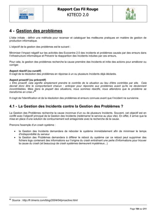 Rapport Cas Fil Rouge
                                                     KITECO 2.0
                                                                                                                     

4 - Gestion des problèmes
L'idée initiale : définir une méthode pour recenser et cataloguer les meilleures pratiques en matière de gestion de
production informatique.

L‘objectif de la gestion des problèmes est le suivant :

Minimiser l‘impact négatif sur les activités des Ecocentre 2.0 des incidents et problèmes causés par des erreurs dans
l‘infrastructure informatique et Prévenir la réapparition des Incidents induites par ces erreurs.

Pour cela, la gestion des problèmes recherche la cause première des Incidents et initie des actions pour améliorer ou
corriger.

Aspect réactif (ou curatif)
Il s'agit de la résolution des problèmes en réponse à un ou plusieurs Incidents déjà déclarés.

Aspect proactif (ou préventif)
« Etre proactif, cela signifie simplement prendre le contrôle de la situation au lieu d'être contrôlée par elle. Cela
devrait donc être le comportement chacun : anticiper pour répondre aux problèmes avant qu'ils ne deviennent
incontrôlables. Mais dans la plupart des situations, nous sommes réactifs, nous attendons que le problème se
                      82
transforme en crise.»

Il s'agit de l'identification et de la résolution des problèmes et erreurs connues avant que l‘incident ne survienne.


4.1 - La Gestion des Incidents contre la Gestion des Problèmes ?
La Gestion des Problèmes recherche la cause inconnue d‘un ou de plusieurs Incidents. Souvent, cet objectif est en
conflit avec l‘objectif principal de la Gestion des Incidents (redémarrer le service au plus vite). En effet, il arrive que la
mise en place d‘une solution de contournement soit antagoniste avec la recherche de la cause.

Prenons l'exemple d'un crash système :

          la Gestion des Incidents demandera de rebooter le système immédiatement afin de minimiser le temps
           d'indisponibilité du serveur
          la Gestion des Problèmes demandera à différer le reboot du système car ce reboot peut supprimer des
           fichiers logs contenant des informations sur l‘origine du crash entraînant une perte d'informations pour trouver
           la cause du crash (et beaucoup de crash systèmes demeurent mystérieux...)




82
     Source : http://fr.timeris.com/blog/2004/04/proactive.html


                                                                                                              Page 184 sur 211
 
