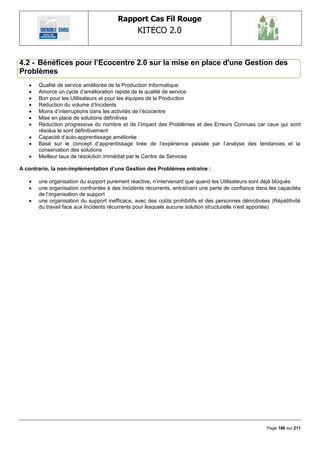 Rapport Cas Fil Rouge
                                               KITECO 2.0
                                                                                                            

4.2 - Bénéfices pour l‟Ecocentre 2.0 sur la mise en place d'une Gestion des
Problèmes
      Qualité de service améliorée de la Production Informatique
      Amorce un cycle d‘amélioration rapide de la qualité de service
      Bon pour les Utilisateurs et pour les équipes de la Production
      Réduction du volume d‘Incidents
      Moins d‘interruptions dans les activités de l‘écocentre
      Mise en place de solutions définitives
      Réduction progressive du nombre et de l‘impact des Problèmes et des Erreurs Connues car ceux qui sont
       résolus le sont définitivement
      Capacité d‘auto-apprentissage améliorée
      Basé sur le concept d‘apprentissage tirée de l‘expérience passée par l‘analyse des tendances et la
       conservation des solutions
      Meilleur taux de résolution immédiat par le Centre de Services

A contrario, la non-implémentation d‟une Gestion des Problèmes entraîne :

      une organisation du support purement réactive, n‘intervenant que quand les Utilisateurs sont déjà bloqués
      une organisation confrontée à des Incidents récurrents, entraînant une perte de confiance dans les capacités
       de l‘organisation de support
      une organisation du support inefficace, avec des coûts prohibitifs et des personnes démotivées (Répétitivité
       du travail face aux Incidents récurrents pour lesquels aucune solution structurelle n‘est apportée)




                                                                                                     Page 186 sur 211
 