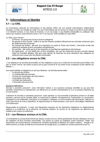 Rapport Cas Fil Rouge
                                                    KITECO 2.0
                                                                                                                     

5 - Informatique et libertés
5.1 - La CNIL
La Commission nationale de l'informatique et des libertés (CNIL) est une autorité administrative indépendante
française. La CNIL est chargée de veiller à ce que l‘informatique soit au service du citoyen et qu‘elle ne porte atteinte
ni à l‘identité humaine, ni aux droits de l‘homme, ni à la vie privée, ni aux libertés individuelles ou publiques. Elle
exerce ses missions conformément à la loi n°78-17 du 6 janvier 1978 modifiée le 6 août 2004.

La CNIL a pour mission :
    - D‘informer : les personnes de leurs droits et obligations.
    - De garantir le droit d'accès : veille à ce que les citoyens accèdent efficacement aux données contenues dans
       les traitements les concernant.
    - De recenser les fichiers : elle tient à la disposition du public le ―fichier des fichiers‖, c'est-à-dire la liste des
       traitements déclarés et leurs principales caractéristiques.
    - De contrôler : elle vérifie que la loi est respectée en contrôlant les applications informatiques.
    - De réglementer : La Cnil établit des normes simplifiées, afin que les traitements les plus courants fassent
       l'objet de formalités allégées. Elle peut aussi décider de dispenser de toute déclaration des catégories de
       traitement sans risque pour les libertés individuelles.

5.2 - Les obligations envers la CNIL
« Les utilisateurs de données personnelles ont des obligations, parce qu‘un traitement de données personnelles n‘est
pas un fichier comme les autres et parce que ça peut concerner la vie privée et par conséquent porter atteinte aux
libertés. »

Vos responsabilités et obligations en tant que détenteur de données personnelles :
   - La sécurité des fichiers,
   - La confidentialité des données,
   - La durée de conservation des informations,
   - L'autorisation de la CNIL,
   - La finalité des traitements,
   - L‘information des personnes.

Quelques définitions :
Donnée à caractère personnel : toute information relative à une personne physique identifiée ou qui peut être
identifiée, directement ou indirectement, par référence à un numéro d‘identification ou à un ou plusieurs éléments qui
lui sont propres.

Traitement de données à caractères personnel : toute opération ou tout ensemble d‘opérations portant sur de telles
données, quel que soit le procédé utilisé, et notamment la collecte, l‘enregistrement, l‘organisation, la conversation,
l‘adaptation ou la modification, l‘extraction, la consultation, l‘utilisation, la communication par transmission, diffusion ou
toute autre forme de mise à disposition, le rapprochement ou l‘interconnexion, ainsi que le verrouillage, l‘effacement
ou la destruction.

Responsable de traitement : il s‘agit, sauf désignation expresse par les dispositions législatives ou réglementaires
relatives à ce traitement, de la personne, de l‘autorité publique, du service ou de l‘organisme qui détermine les
finalités et les moyens du traitement.

5.3 - Les Réseaux sociaux et la CNIL
La contrepartie du succès phénoménal des réseaux sociaux est une crainte grandissante de leurs utilisateurs vis-à-vis
de l‘utilisation de leurs données personnelles. Les actions en justice se multiplient contre Facebook, Twitter, des
associations de consommateurs contestent les conditions générales d‘utilisation de certains réseaux… Google a lui-
même commis un impair de taille lors du lancement de Google Buzz, en publiant du contenu personnel à tout va.




                                                                                                              Page 187 sur 211
 