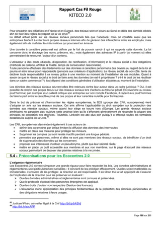 Rapport Cas Fil Rouge
                                                        KITECO 2.0
                                                                                                                      

Pour encadrer ces initiatives en France et en Europe, des travaux sont en cours au Sénat et dans des comités dédiés
                                                   83
afin de fixer des règles de respect de la vie privé .
Le débat actuel porte sur les réseaux sociaux personnels tels que Facebook, mais on constate aussi que les
entreprises tendent à créer leurs propres réseaux internes afin de générer des interactions entre les employés, mais
également afin de maîtriser les informations qui pourraient en émaner.

Une donnée à caractère personnel est définie par le fait de pouvoir savoir à qui se rapporte cette donnée. La loi
concerne donc le stockage des noms, prénoms, etc., mais également des adresses IP à partir du moment où elles
permettraient de retrouver l‘auteur d‘un contenu.

L‘utilisateur a des droits (d‘accès, d‘opposition, de rectification, d‘information) et le réseau social a des obligations
(méthode de collecte, afficher la finalité, temps de conservation raisonnable).
Toute personne effectuant des traitements sur des données à caractère personnel a des devoirs au regard de la loi et
pourra en être tenue pour responsable (pensons aux créateurs d‘application). Le réseau social, de son côté, tente de
décliner toute responsabilité à ce niveau grâce à une mention au moment de l‘installation de ces modules. Quant à
savoir ce que le réseau social a le droit de faire avec les données (en est-il propriétaire ? a-t-il le droit de les réutiliser
dans un cadre commercial ?), tout dépend des conditions générales d‘utilisation stipulées au moment de l‘inscription.

Les données des réseaux sociaux peuvent-elles être retenues contre leur auteur dans un cadre juridique ? Oui, il est
possible de retenir des propos tenus sur des réseaux sociaux lors d‘actions au tribunal pénal. En revanche au niveau
prud‘hommal, par exemple si un salarié critique son entreprise sur son compte Facebook, il revient aux prud‘hommes
de faire la part entre le caractère privé de ces propos et leur caractère nuisible pour l‘entreprise.

Dans le but de préciser et d‘harmoniser les règles européennes, le G29 (groupe des CNIL européennes) vient
d‘adopter un avis sur les réseaux sociaux. Cet avis affirme l‘applicabilité du droit européen sur la protection des
données aux réseaux sociaux, même quand leur siège se trouve hors d‘Europe. Les grands réseaux sociaux
américains ne partagent pas toujours cette analyse bien qu‘ils s‘efforcent généralement de respecter la plupart des
principes de protection des données. Toutefois, Linkedin est allé plus loin puisqu‘il a effectué toutes les formalités
                              84
déclaratives auprès de la CNIL .

Les CNIL européennes demandent également à ces acteurs de :
      définir des paramètres par défaut limitant la diffusion des données des internautes
      mettre en place des mesures pour protéger les mineurs.
      Supprimer les comptes qui sont restés inactifs pendant une longue période.
      permettre aux personnes, même si elles ne sont pas membres des réseaux sociaux, de bénéficier d‘un droit
       de suppression des données qui les concernent.
      proposer aux internautes d‘utiliser un pseudonyme, plutôt que leur identité réelle.
      mettre en place un outil accessible aux membres et aux non membres, sur la page d‘accueil des réseaux
       sociaux permettant de déposer des plaintes relatives à la vie privée.

5.4 - Préconisations pour les Ecocentres 2.0
L‟exigence réglementaire
Les Ecocentres 2.0 doivent s‘imposer une grande rigueur pour faire respecter les lois. Les données administratives et
règlementaires sont particulièrement sensibles ; Il convient de les protéger efficacement. Quelles soient matérielles ou
immatérielles, il convient de les protéger, la direction en est responsable. Il est donc tout à fait approprié de s‘assurer
de l‘implication de la direction pour les préserver en évaluant :
      Que les données administratives et règlementaires sont connues et préservées.
      Que le protocole d‘accueil des personnes étrangères est appliqué.
      Que les droits d‘auteur sont respectés (Gestion des licences).
      L'assurance d‘une appropriation des principes fondamentaux de la protection des données personnelles et
         des obligations relatives à leurs usages.


83
     Judicael Phan, conseiller légal à la Cnil http://bit.ly/bAShlj
84
     http://bit.ly/accFFP


                                                                                                               Page 188 sur 211
 