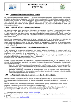 Rapport Cas Fil Rouge
                                                   KITECO 2.0
                                                                                                                     

5.4.1 - Un correspondant informatique et libertés
Un correspondant informatique et libertés (CIL) est devenu un acteur incontournable dans le paysage français de la
protection des données : La désignation d‘un CIL au sein d‘une entreprise, d‘une administration ou d‘une collectivité
locale assure la promotion de la culture informatique et Libertés. Ce métier va devenir obligatoire dans les années à
venir avec le développement des outils web 2.0. L‘adhésion dans le Cluster Green and Connected Cities d‘un CIL
parait nécessaire pour garantir la bonne démarche des déclarations CNIL ainsi que dans toutes les étapes clés
informatiques et libertés.
5.4.2 -     Charte d’utilisation des réseaux sociaux
Par ailleurs et dans le même objectif nous préconiserons en interne aux Ecocentres 2.0 l‘élaboration d‘une charte
d‘utilisation des outils collaboratifs (médias sociaux, d‘entreprise, interne ou externe, microblogging etc..).
                                                                                                                 85
Il y a quelques mois, une liste contenant plus de 80 exemples de chartes d‘utilisation des médias sociaux en
entreprise fut mise à disposition sur le web. L‘objectif de ces chartes, est de recommander certaines actions et d‘en
                       86
déconseiller d‘autres .

Autoriser les collaborateurs à expérimenter et donc à faire des erreurs est un challenge important pour les
organisations. Le but d‘une charte est d‘homogénéiser les comportements, de les réguler, de les normaliser.
Si l‘on essaie de replacer l‘humain au sein des stratégies de développement relationnel, de la flexibilité, de la
spontanéité et une représentation de la diversité des personnalités seraient essentielles (tout ceci dans une logique
« People-to-People »).
5.4.3 -     Pour ne pas conclure : Le Droit à l'oubli numérique
« Pour commencer, je voudrais que vous fassiez tous attention à ce que vous postez sur Facebook, parce qu‟à
l‟époque de YouTube, quoi que vous fassiez, on vous le ressortira à un moment ou un autre de votre vie. Et, quand
on est jeune, on fait des erreurs, on fait des trucs idiots. »
Telle fut la réponse spontanée de Barack Obama, face à un auditoire de Lycéens, à un jeune adolescent qui lui
demandait des conseils pour devenir président quand il serait grand.
Désormais, sur le web, tout circule, mais rien ne s‘oublie.
                                                                                                                87
Nathalie Kosciusko-Morizet lança le 15 avril 2010, la consultation publique sur le droit à l'oubli numérique visant à
identifier les bonnes pratiques pour aboutir à la rédaction d'une charte d'engagements. À cet égard, le projet de charte
poursuit un double objectif :
     d‘une part, faciliter l‘exercice d‘un droit de suppression des informations sur une personne, pouvant être
         publiées par des tiers et susceptibles d‘être un jour préjudiciables (concerne les blogs, réseaux sociaux, sites
         de partage de vidéos….)
     d‘autre part, améliorer la transparence de l‘exploitation des traces de navigation à des fins commerciales.
         Souvent enregistrées à l‘insu des internautes, ces informations permettent de dresser des profils très détaillés
         sur les comportements et les goûts de chacun.
5.4.4 -      Préconisation pour le site internet – portail des Ecocentres 2.0

Les sites «vitrines», institutionnels, sont en principe dispensés de déclaration, s‘ils ont un but d‘information ou de
communication externe et qu‘ils respectent les règles prévues dans la dispense de déclaration n°7 adoptée par la
CNIL.
Les sites internet qui ont un champ plus large comme l‘inscription à des services administratifs ou à des services
interactifs, doivent faire l‘objet d‘une déclaration dite «normale» à la CNIL.
Enfin, les sites internet offrant aux usagers un téléservice administratif doivent faire l‘objet d‘une demande d‘avis
                                                                                                     88
préalable auprès de la CNIL (formulaire de déclaration normale et projet d‘acte réglementaire).

85
   Charte d‟utilisation des réseaux sociaux. http://bit.ly/9JWONN
86
   82% des Français estiment que les réseaux sociaux devraient mieux protéger la vie privée des utilisateurs.
(CREDOC)
87
   Droit à l'oubli numérique http://bit.ly/aiNdjI


                                                                                                            Page 189 sur 211
 