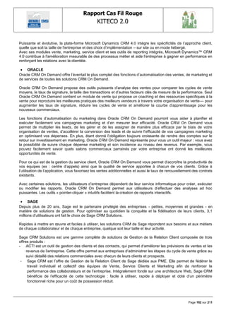 Rapport Cas Fil Rouge
                                                KITECO 2.0
                                                                                                                

Puissante et évolutive, la plate-forme Microsoft Dynamics CRM 4.0 intègre les spécificités de l‘approche client,
quelle que soit la taille de l‘entreprise et des choix d‘implémentation – sur site ou en mode hébergé.
Avec ses modules vente, marketing, service client et ses outils de reporting intégrés, Microsoft Dynamics™ CRM
4.0 contribue à l‘amélioration mesurable de des processus métier et aide l‘entreprise à gagner en performance en
renforçant les relations avec la clientèle.

  ORACLE
Oracle CRM On Demand offre l‘éventail le plus complet des fonctions d‘automatisation des ventes, de marketing et
de services de toutes les solutions CRM On Demand.

Oracle CRM On Demand propose des outils puissants d‘analyse des ventes pour comparer les cycles de vente
moyens, le taux de signature, la taille des transactions et d‘autres facteurs clés de mesure de la performance. Seul
Oracle CRM On Demand contient un module de vente qui propose un coaching et des ressources spécifiques à la
vente pour reproduire les meilleures pratiques des meilleurs vendeurs à travers votre organisation de vente— pour
augmenter les taux de signature, réduire les cycles de vente et améliorer la courbe d‘apprentissage pour les
nouveaux commerciaux.

Les fonctions d‘automatisation du marketing dans Oracle CRM On Demand pourront vous aider à planifier et
exécuter facilement vos campagnes marketing et d‘en mesurer leur efficacité. Oracle CRM On Demand vous
permet de multiplier les leads, de les gérer et de les assigner de manière plus efficace par le biais de votre
organisation de ventes, d‘accélérer la conversion des leads et de suivre l‘efficacité de vos campagnes marketing
en optimisant vos dépenses. En plus, étant donné l‘obligation toujours croissante de rendre des comptes sur le
retour sur investissement en marketing, Oracle CRM On Demand représente pour vous un outil majeur : vous avez
la possibilité de suivre chaque dépense marketing et son incidence au niveau des revenus. Par exemple, vous
pouvez facilement savoir quels salons commerciaux parrainés par votre entreprise ont donné les meilleures
opportunités de vente.

Pour ce qui est de la gestion du service client, Oracle CRM On Demand vous permet d‘accroître la productivité de
vos équipes (ex : centre d‘appels) ainsi que la qualité de service apportée à chacun de vos clients. Grâce à
l‘utilisation de l‘application, vous favorisez les ventes additionnelles et aussi le taux de renouvellement des contrats
existants.

Avec certaines solutions, les utilisateurs d‘entreprise dépendent de leur service informatique pour créer, exécuter
ou modifier les rapports. Oracle CRM On Demand permet aux utilisateurs d‘effectuer des analyses ad hoc
puissantes. Les outils « pointer-cliquer » intuitifs facilitent la création de rapports interactifs.

  SAGE
Depuis plus de 20 ans, Sage est le partenaire privilégié des entreprises - petites, moyennes et grandes - en
matière de solutions de gestion. Pour optimiser au quotidien la conquête et la fidélisation de leurs clients, 3,1
millions d‘utilisateurs ont fait le choix de Sage CRM Solutions.

Rapides à mettre en œuvre et faciles à utiliser, les solutions CRM de Sage répondent aux besoins et aux métiers
de chaque collaborateur et de chaque entreprise, quelque soit leur taille et leur activité.

Sage CRM Solutions est une gamme complète de solutions de Gestion de la Relation Client composée de trois
offres produits :
- ACT! est un outil de gestion des clients et des contacts, qui permet d‘améliorer les prévisions de ventes et les
     revenus de l‘entreprise. Cette offre permet aux entreprises d‘administrer les étapes du cycle de vente grâce au
     suivi détaillé des relations commerciales avec chacun de leurs clients et prospects.
 - Sage CRM est l‘offre de Gestion de la Relation Client de Sage dédiée aux PME. Elle permet de fédérer le
      travail individuel et collectif des équipes de Vente, Service Clients et Marketing afin de renforcer la
      performance des collaborateurs et de l‘entreprise. Intégralement fondé sur une architecture Web, Sage CRM
      bénéficie de l‘efficacité de cette technologie : facile à utiliser, rapide à déployer et doté d‘un périmètre
      fonctionnel riche pour un coût de possession réduit.




                                                                                                         Page 192 sur 211
 