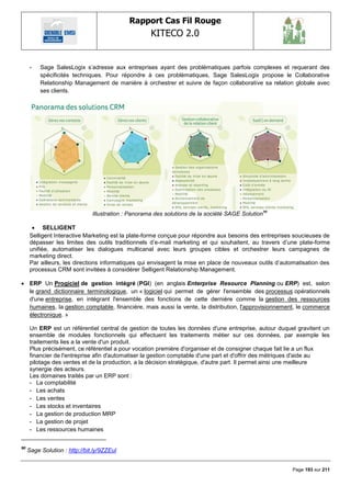 Rapport Cas Fil Rouge
                                                     KITECO 2.0
                                                                                                                

      -   Sage SalesLogix s‘adresse aux entreprises ayant des problématiques parfois complexes et requerant des
          spécificités techniques. Pour répondre à ces problèmatiques, Sage SalesLogix propose le Collaborative
          Relationship Management de manière à orchestrer et suivre de façon collaborative sa relation globale avec
          ses clients.




                               Illustration : Panorama des solutions de la société SAGE Solution 90

        SELLIGENT
      Selligent Interactive Marketing est la plate-forme conçue pour répondre aux besoins des entreprises soucieuses de
      dépasser les limites des outils traditionnels d‘e-mail marketing et qui souhaitent, au travers d‘une plate-forme
      unifiée, automatiser les dialogues multicanal avec leurs groupes cibles et orchestrer leurs campagnes de
      marketing direct.
      Par ailleurs, les directions informatiques qui envisagent la mise en place de nouveaux outils d‘automatisation des
      processus CRM sont invitées à considérer Selligent Relationship Management.

 ERP Un Progiciel de gestion intégré (PGI) (en anglais Enterprise Resource Planning ou ERP) est, selon
  le grand dictionnaire terminologique, un « logiciel qui permet de gérer l'ensemble des processus opérationnels
  d'une entreprise, en intégrant l'ensemble des fonctions de cette dernière comme la gestion des ressources
  humaines, la gestion comptable, financière, mais aussi la vente, la distribution, l'approvisionnement, le commerce
  électronique. »

      Un ERP est un référentiel central de gestion de toutes les données d'une entreprise, autour duquel gravitent un
      ensemble de modules fonctionnels qui effectuent les traitements métier sur ces données, par exemple les
      traitements lies a la vente d'un produit.
      Plus précisément, ce référentiel a pour vocation première d'organiser et de consigner chaque fait lie a un flux
      financier de l'entreprise afin d'automatiser la gestion comptable d'une part et d'offrir des métriques d'aide au
      pilotage des ventes et de la production, a la décision stratégique, d'autre part. Il permet ainsi une meilleure
      synergie des acteurs.
      Les domaines traités par un ERP sont :
      - La comptabilité
      - Les achats
      - Les ventes
      - Les stocks et inventaires
      - La gestion de production MRP
      - La gestion de projet
      - Les ressources humaines


90
     Sage Solution : http://bit.ly/9ZZEul


                                                                                                         Page 193 sur 211
 