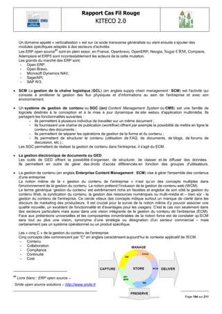 Rapport Cas Fil Rouge
                                                   KITECO 2.0
                                                                                                                

     Un domaine appelé « verticalisation » est sur ce socle transverse généraliste ou vient ensuite s‘ajouter des
     modules spécifiques adaptés à des secteurs d'activités
                          91
     Les ERP open source sont en plein essor, en France, Openbravo, OpenERP, Neogia, Sugar CRM, Compiere,
     Adempiere et ERP5 sont incontestablement les acteurs de la cette mutation.
     Les grands du marché des ERP sont:
      - Open ERP,
      - Open Bravo,
      - Microsoft Dynamics NAV,
      - Sage/API,
      - SAP R/3.

 SCM La gestion de la chaîne logistique (GCL) (en anglais supply chain management : SCM) est l'activité qui
  consiste à améliorer la gestion des flux physiques et d'informations au sein de l'entreprise et avec son
  environnement.

 Un système de gestion de contenu ou SGC ((en) Content Management System ou CMS) est une famille de
  logiciels destinés à la conception et à la mise à jour dynamique de site webou d'application multimédia. Ils
  partagent les fonctionnalités suivantes :
         - Ils permettent à plusieurs individus de travailler sur un même document ;
         - Ils fournissent une chaîne de publication (workflow) offrant par exemple la possibilité de mettre en ligne le
            contenu des documents ;
         - Ils permettent de séparer les opérations de gestion de la forme et du contenu ;
         - Ils permettent de structurer le contenu (utilisation de FAQ, de documents, de blogs, de forums de
            discussion, etc.) ;
  Les SGC permettent de réaliser la gestion de contenu dans l'entreprise, il s'agit du ECM.

 La gestion électronique de documents ou GED
  Les outils de GED offrent la possibilité d‘organiser, de structurer, de classer et de diffuser des données.
  Ils permettent en outre de gérer des droits d'accès différenciés en fonction des groupes d'utilisateurs.

 La gestion de contenu (en anglais Enterprise Content Management : ECM) vise à gérer l'ensemble des contenus
  d'une entreprise
  La notion même de la « gestion du contenu de l'entreprise » n‘est qu‘un des concepts multiples dans
  l'environnement de la gestion du contenu. La notion prétend l‘inclusion de la gestion de contenu web (WCM).
  Le terme générique ‗gestion du contenu‘ est extrêmement riche en facettes et englobe de son côté la gestion du
  contenu Web, la syndication du contenu, la gestion des ressources numériques ou multi-média et – bien sûr - la
  gestion du contenu de l'entreprise. Ce cercle vitieux des concepts indique surtout un manque de clarté dans les
  discours de marketing des producteurs. Il est crucial pour la survie de la notion même d‘y pouvoir associer une
  qualité nouvelle, un excédent de fonctionnalité et d'avantages pour les usagers. C'est le cas non seulement dans
  des secteurs particuliers mais aussi dans une vision intégrante de la gestion du contenu de l'entreprise (ECM).
  Face aux prétentions universelles et les composantes innombrables de la notion force est de constater qu‘ECM
  sera tout au plus une vision, synonyme d‘une stratégie ou désignation d'un secteur commercial – mais
  certainement pas un système opérationnel ou un produit spécifique.

     Les « cinq C » de la gestion du contenu de l'entreprise
     Cinq concepts clés commencent par "C" en anglais caractérisent aujourd'hui le contexte applicatif de l'ECM.
      - Contenu
      - Collaboration
      - Compliance
      - Continuité
      - Cost



91
     Livre blanc : ERP open source –
Smile open source solutions – http://www.smile.fr


                                                                                                         Page 194 sur 211
 