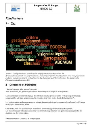 Rapport Cas Fil Rouge
                                                    KITECO 2.0
                                                                                                       

F. Indicateurs
1-         Tag




Résumé : Cette partie traite les indicateurs de performance des Ecocentres 2.0.
Après quelques conseils sur les précautions à prendre pour établir des indicateurs, nous vous préconisons
quelques indicateurs répartis en 4 catégories. Ce découpage a été fait en fonction des facteurs clés
d’évaluation des Ecocentres 2.0.

2 - Démarche et Périmètre
“We can't manage what we can't measure “
Nous ne pouvons pas gérer ce que nous ne mesurons pas - l’adage du Management.

L‟environnement concurrentiel exige des informations plus précises sur les coûts et les performances
concernant les activités, les processus, les produits et services ou les clients de l‟entreprise 92.

Les indicateurs de performance ont pour rôle de donner des informations essentielles afin que les décisions
stratégiques puissent être prises.

Cette partie porte sur les indicateurs essentiels à la mesure de performance des Ecocentres.
Les indicateurs doivent donc nous donner les informations permettent aux gestionnaires de prendre des
décisions sur des points précis.

92
     Kaplan et Norton : Le tableau de bord prospectif


                                                                                               Page 195 sur 211
 