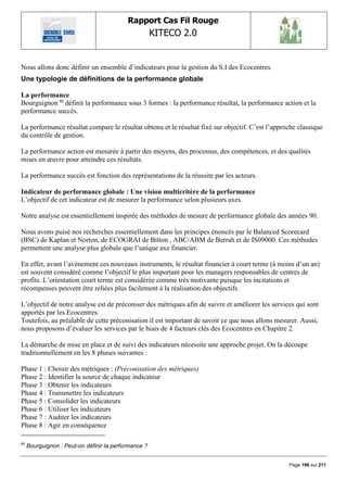 Rapport Cas Fil Rouge
                                                      KITECO 2.0
                                                                                                         

Nous allons donc définir un ensemble d‟indicateurs pour la gestion du S.I des Ecocentres.
Une typologie de définitions de la performance globale

La performance
Bourguignon 93 définit la performance sous 3 formes : la performance résultat, la performance action et la
performance succès.

La performance résultat compare le résultat obtenu et le résultat fixé sur objectif. C‟est l‟approche classique
du contrôle de gestion.

La performance action est mesurée à partir des moyens, des processus, des compétences, et des qualités
mises en œuvre pour atteindre ces résultats.

La performance succès est fonction des représentations de la réussite par les acteurs.

Indicateur de performance globale : Une vision multicritère de la performance
L‟objectif de cet indicateur est de mesurer la performance selon plusieurs axes.

Notre analyse est essentiellement inspirée des méthodes de mesure de performance globale des années 90.

Nous avons puisé nos recherches essentiellement dans les principes énoncés par le Balanced Scorecard
(BSC) de Kaplan et Norton, de ECOGRAI de Bitton , ABC/ABM de Berrah et de IS09000. Ces méthodes
permettent une analyse plus globale que l‟unique axe financier.

En effet, avant l‟avènement ces nouveaux instruments, le résultat financier à court terme (à moins d‟un an)
est souvent considéré comme l‟objectif le plus important pour les managers responsables de centres de
profits. L‟orientation court terme est considérée comme très motivante puisque les incitations et
récompenses peuvent être reliées plus facilement à la réalisation des objectifs.

L‟objectif de notre analyse est de préconiser des métriques afin de suivre et améliorer les services qui sont
apportés par les Ecocentres.
Toutefois, au préalable de cette préconisation il est important de savoir ce que nous allons mesurer. Aussi,
nous proposons d‟évaluer les services par le biais de 4 facteurs clés des Ecocentres en Chapitre 2.

La démarche de mise en place et de suivi des indicateurs nécessite une approche projet. On la découpe
traditionnellement en les 8 phases suivantes :

Phase 1 : Choisir des métriques : (Préconisation des métriques)
Phase 2 : Identifier la source de chaque indicateur
Phase 3 : Obtenir les indicateurs
Phase 4 : Transmettre les indicateurs
Phase 5 : Consolider les indicateurs
Phase 6 : Utiliser les indicateurs
Phase 7 : Auditer les indicateurs
Phase 8 : Agir en conséquence

93
     Bourguignon : Peut-on définir la performance ?


                                                                                                  Page 196 sur 211
 