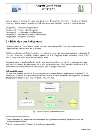 Rapport Cas Fil Rouge
                                                         KITECO 2.0
                                                                                                               


Compte tenu de la maturité des sujets issus des groupes de travail des Ecocentres et du périmètre de notre
étude qui s‟attache aux préconisations du S.I, nous avons structuré notre étude de la manière suivante :

Paragraphe 2 : Définition des Indicateurs
Paragraphe 3 : Facteurs clés d‟évaluation
Paragraphe 4 : Les indicateurs des Ecocentres
Paragraphe 5 : Solutions de gestion des Indicateurs
Paragraphe 6 : Auditer les indicateurs

3 - Définition des Indicateurs
Définition générale : Un indicateur est une information ou un ensemble d‟informations contribuant à
l‟appréciation d‟'une situation par le décideur

Définition spécifique au SI des Ecocentres : Un indicateur est un métrique qui permettra au gestionnaire des
Ecocentres de mesurer et suivi les services apportés par le SI. Un plan d‟actions pourra être ensuite défini
dans le cadre d‟un plan d‟amélioration continue du SI.

Dans cette partie, nous allons aborder quelles sont les préconisations pour choisir et mettre en place des
indicateurs pertinents. Nous proposons par la suite quels indicateurs à titre d‟exemple. Mais ce travail de
construction des indicateurs doivent être effectué avec le groupe de décideur.

Rôle des indicateurs
Un indicateur autorise une boucle de retour dans le processus de décision appelé boucle de pilotage94. En
fonction, de la mesure de la performance constatée, un plan d‟action pourra être mis en place et les retours
de ce plan mesuré retour. Une nouvelle boucle est déclenchée.

                                                               Plan d‟action


                                                             Variable d‘action

                            Actions



                                                                 Objectif



                       Variable essentielle                                               Performance
                                                                 Mesure




                                              Fig95 : Boucle de décision via Indicateur


94
     Bitton : Méthodes de conception et d‟implémentation des systèmes de mesure de performances pour les
     organisations industrielles
95
     Berrah : Une approche d‟évaluation de la performance industrielle


                                                                                                        Page 197 sur 211
 