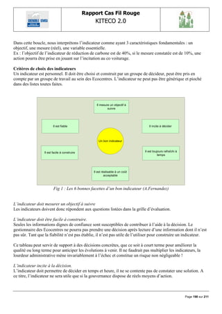 Rapport Cas Fil Rouge
                                                    KITECO 2.0
                                                                                                                      

Dans cette boucle, nous interprétons l‟indicateur comme ayant 3 caractéristiques fondamentales : un
objectif, une mesure (réel), une variable essentielle.
Ex : l‟objectif de l‟indicateur de réduction de carbone est de 40%, si le mesure constatée est de 10%, une
action pourra être prise en jouant sur l‟incitation au co voiturage.

Critères de choix des indicateurs
Un indicateur est personnel. Il doit être choisi et construit par un groupe de décideur, peut être pris en
compte par un groupe de travail au sein des Ecocentres. L‟indicateur ne peut pas être générique et pioché
dans des listes toutes faites.



                                                     Il mesure un objectif à
                                                             suivre




                         Il est fiable                                              Il incite à décider



                                                      Un bon indicateur


                  Il est facile à construire                                     Il est toujours rafraîchi à
                                                                                            temps




                                                   Il est réalisable à un coût
                                                            acceptable



                         Fig 1 : Les 6 bonnes facettes d’un bon indicateur (A.Fernandez)


L’indicateur doit mesurer un objectif à suivre
Les indicateurs doivent donc répondent aux questions listées dans la grille d‟évaluation.

L’indicateur doit être facile à construire.
Seules les informations dignes de confiance sont susceptibles de contribuer à l‟aide à la décision. Le
gestionnaire des Ecocentres ne pourra pas prendre une décision après lecture d‟une information dont il n‟est
pas sûr. Tant que la fiabilité n‟est pas établie, il n‟est pas utile de l‟utiliser pour construire un indicateur.

Ce tableau peut servir de support à des décisions concrètes, que ce soit à court terme pour améliorer la
qualité ou long terme pour anticiper les évolutions à venir. Il ne faudrait pas multiplier les indicateurs, la
lourdeur administrative mène invariablement à l‟échec et constitue un risque non négligeable !

L’indicateur incite à la décision.
L‟indicateur doit permettre de décider en temps et heure, il ne se contente pas de constater une solution. A
ce titre, l‟indicateur ne sera utile que si la gouvernance dispose de réels moyens d‟action.



                                                                                                               Page 198 sur 211
 