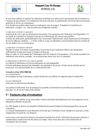 Rapport Cas Fil Rouge
                                                KITECO 2.0
                                                                                                            

Il vaut mieux publier et exploiter les indicateurs techniques en interne par le gestionnaire des Ecocentres ou
l‟instance de gouvernance. Ces indicateurs auront du sens pour les gestionnaires des Ecocentres qui pourront
améliorer le service en conséquence.
Il ne faudrait pas publier directement ces indicateurs vers les usagers. Il faudrait les transformer en
indicateurs « usagers » ex : taux de réduction d‟empreinte carbone…

L’indicateur est facile à construire
Autrement dit, est-ce que les informations nécessaires à la construction de l‟indicateur sont disponibles ? Il
est inutile de construire un indicateur tant que les informations clés restent inaccessibles.
Certains des indicateurs, particulièrement ceux concernant l‟Opérationnel, seront fournis par les Prestataires
de service (Réseau, matériel, ….). Il faut veiller à ce que ces demandes soient formulées dans les contrats de
service établis avec ces fournisseurs.

L’indicateur est toujours rafraîchi
Décider en temps et en heure est primordial. Encore faut il que l‟indicateur délivre une information
suffisamment récente pour laisser le temps à la décision.
Dans ce cadre, le cycle naturel de l‟information doit être respecté (A.Fernandez) : Il est inutile de publier les
indicateurs trop souvent, exemple : on ne pilotera pas mieux avec un CA journalier.

L’information est délivrée à un coût acceptable
La collecte d‟information est loin de représenter un coût négligeable.
Certains indicateurs pourront être demandés aux prestataires de service, d‟autre seront calculés par les
Ecocentres. Un calcul préalable de ces coûts doit être fait.

2 écueils à éviter (ISO 9000 00)
 La surinformation
Si on dispose de trop d‟indicateurs, la prise de décision est difficile et l‟apprentissage est impossible

La sous information
Cela nuit à la réactivité des décideurs.

Un système d‟indicateurs livre au pilotage un ensemble d‟informations essentielles pour prendre des
décisions. Le nb est de l‟ordre d‟une dizaine.

4 - Facteurs cles d‟evaluation
Cette partie vise à définir ce qui sera évalué. Comme mentionné précédemment nous nous appuyons sur la
démarche de Balance Scorecard.

En 1992 Kaplan et Norton ont introduit le Balanced Scorecard (Tableau de bord prospectif) au niveau de
l‟entreprise.
Le concept fondamental de cette démarche est de dire que l‟évaluation d‟une entreprise ne peut pas se faire
uniquement d‟un point de vue financier.

Aussi, nous avons rajouté les facteurs concernant la satisfaction client, l‟efficacité des processus internes et
l‟amélioration continue doivent être prises en compte. Nous avons donc une vision multicritère de
l‟évaluation des Ecocentres.


                                                                                                    Page 199 sur 211
 