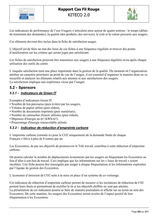 Rapport Cas Fil Rouge
                                               KITECO 2.0
                                                                                                           

Les indicateurs de performance de l‟axe Usagers s‟articulent ainsi autour de quatre notions : le temps (délais
de traitement des demandes), la qualité (des produits, des services), le coût et la valeur procurée aux usagers.

Ces éléments devront être inclus dans la fiche de satisfaction usager.

L‟objectif est de faire un état des lieux de ces fiches à une fréquence régulière et trouver des points
d‟amélioration sur les critères qui seront jugés pas satisfaisant.

Les fiches de satisfaction pourront être transmises aux usagers à une fréquence régulière et/ou après chaque
utilisation des outils du centre.

L‟enquête satisfaction tient une place importante dans la gestion de la qualité. Du moment où l‟organisation
attribue un caractère prioritaire au point de vue de l‟usager, il est essentiel d‟organiser la manière dont on va
recueillir et analyser les éléments relatifs aux attentes et aux satisfactions des usagers.
La satisfaction implique une expérience vécue par l‟usager.
5.2 - Sponsors
5.2.1 - Indicateurs de Green IT

Exemples d‟indicateurs Green IT
• Nombre de km parcourus (puis évités) par les usagers,
• Volume de papier utilisé (puis réduit),
• Nombre de documents imprimés (puis numérisés),
• Nombre de cartouches d'encre utilisées (puis réduit),
• Dépenses d'énergie au m² (kWh/m²),
• Pourcentage d'énergie renouvelable utilisée
5.2.2 - Indicateur de réduction d’empreinte carbone

L‟empreinte carbone (estimée ici pour le CO2 uniquement) de la demande finale de chaque
Français s‟élève à plus de 8 tonnes par an.

Les Ecocentres, de par ses objectifs de promouvoir le Télé travail, contribue à cette réduction d‟empreinte
carbone.

On pourra calculer le nombre de déplacements économisés par les usagers en fréquentant les Ecocentres au
lieu d‟aller à son lieu de travail. Ceci implique que les informations sur les « lieux de travail » soient
récoltées. Une fiche pourra être renseignée par usager à chaque fréquentation et les informations exploitées
par l‟équipe de gestion des Ecocentres.

L‟économie d‟émission de CO2 suite à la mise en place d‟un système de co voiturage.

Cet indicateur de réduction d‟empreinte carbone permet de mesurer si les incitations de réduction de C02
portent leurs fruits et permettront de rectifier le tir si les objectifs chiffrés ne sont pas atteints.
La présentation de cet indicateur pourra se faire de manière journalière et affiché sur un écran au sein des
Ecocentres. De cette manière, les usagers des Ecocentres seront avertis de l‟aspect positif de leur
fréquentation à les Ecocentres.



                                                                                                    Page 202 sur 211
 