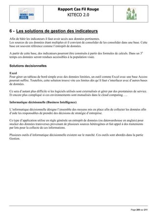 Rapport Cas Fil Rouge
                                                 KITECO 2.0
                                                                                                              

6 - Les solutions de gestion des indicateurs
Afin de bâtir les indicateurs il faut avoir accès aux données pertinentes.
Les sources de ces données étant multiples et il convient de consolider de les consolider dans une base. Cette
base est souvent référence comme l‟entrepôt de données.

A partir de cette base, des indicateurs pourront être construits à partir des formules de calculs. Dans un 3e
temps ces données seront rendues accessibles à la population visée.

Solutions decisionnelles

Excel
Pour gérer un tableau de bord simple avec des données limitées, un outil comme Excel avec une base Access
pourrait suffire. Toutefois, cette solution trouve vite ces limites dès qu‟il faut s‟interfacer avec d‟autres bases
de données.

Ce sera d‟autant plus difficile si les logiciels utilisés sont externalisés et gérer par des prestataires de service.
Et encore plus compliqué si ces environnements sont mutualisés dans le cloud computing…..

Informatique décisionnelle (Business Intelligence)

L‟informatique décisionnelle désigne l‟ensemble des moyens mis en place afin de collecter les données afin
d‟aide les responsables de prendre des décisions de stratégie d‟entreprise.

Ce type d‟application utilise en règle générale un entrepôt de données (ou datawarehouse en anglais) pour
stocker des données transverses provenant de plusieurs sources hétérogènes et fait appel à des traitements
par lots pour la collecte de ces informations.

Plusieurs outils d‟informatique décisionnelle existent sur le marché. Ces outils sont abordés dans la partie
Gestion.




                                                                                                       Page 205 sur 211
 