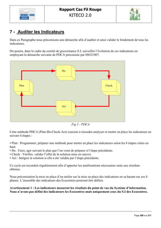 Rapport Cas Fil Rouge
                                              KITECO 2.0
                                                                                                         

7 - Auditer les Indicateurs
Dans ce Paragraphe nous préconisons une démarche afin d‟auditer et ainsi valider le fondement de tous les
indicateurs.

On pourra, dans le cadre du comité de gouvernance S.I, surveiller l‟évolution de ces indicateurs en
employant la démarche suivante de PDCA préconisée par ISO21007.



                                         Do




       Plan                                                                Check




                                        Act




                                                Fig 3 : PDCA

Cette méthode PDCA (Plan-Do-Check-Act) consiste à résoudre analyser et mettre en place les indicateurs en
suivant 4 étapes :

• Plan : Programmer, préparer une méthode pour mettre en place les indicateurs selon les 8 étapes citées en
haut.
• Do : Faire, agir suivant le plan que l‟on vient de préparer à l‟étape précédente.
• Check : Vérifier, valider l‟effet de la solution mise en oeuvre.
• Act : Intégrer la solution si elle a été validée par l‟étape précédente.

Ce cycle est reconduit régulièrement afin d‟apporter les améliorations nécessaires suite aux résultats
obtenus.

Nous préconisation la mise en place d‟un atelier sur la mise en place des indicateurs en sa basant sur ces 8
phases. L‟ensemble des indicateurs des Ecocentres pourront être définis.

Avertissement 1 : Les indicateurs mesurent les résultats du point de vue du Système d’information.
Nous n’avons pas défini des indicateurs les Ecocentres mais uniquement ceux du S.I des Ecocentres.




                                                                                                 Page 206 sur 211
 