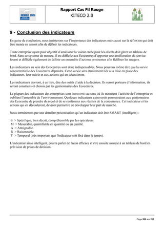 Rapport Cas Fil Rouge
                                                KITECO 2.0
                                                                                                             

9 - Conclusion des indicateurs
En guise de conclusion, nous insisterons sur l‟importance des indicateurs mais aussi sur la réflexion qui doit
être menée en amont afin de définir les indicateurs.

Toute entreprise ayant pour objectif d‟améliorer la valeur créée pour les clients doit gérer un tableau de
bord. Sans ce système de mesure, il est difficile aux Ecocentres d‟apporter une amélioration du service
fourni et difficile également de définir un ensemble d‟actions pertinentes afin fidéliser les usagers.

Les indicateurs au sein des Ecocentres sont donc indispensables. Nous pouvons même dire que la survie
concurrentielle des Ecocentres dépendra. Cette survie sera étroitement liée à la mise en place des
indicateurs, leur suivie et aux actions qui en découleront.

Les indicateurs devront, à ce titre, être des outils d‟aide à la décision. Ils seront porteurs d‟information, ils
seront construits et choisis par les gestionnaires des Ecocentres.

La plupart des indicateurs des entreprises sont introvertis au sens où ils mesurent l‟activité de l‟entreprise et
oublient l‟ensemble de l‟environnement. Quelques indicateurs extravertis permettraient aux gestionnaires
des Ecocentre de prendre du recul et de se confronter aux réalités de la concurrence. Cet indicateur et les
actions qui en découleront, devront permettre de développer leur part de marché.

Nous terminerons par une dernière préconisation qu‟un indicateur doit être SMART (intelligent) :

S > Spécifique, bien décrit, compréhensible par les opérateurs.
M > Mesurable, quantifiable en quantité ou en qualité.
A > Atteignable.
R > Raisonnable.
T > Temporel (très important que l'indicateur soit fixé dans le temps).

L'indicateur ainsi intelligent, pourra parler de façon efficace et être ensuite associé à un tableau de bord en
prévision de prises de décision.




                                                                                                      Page 209 sur 211
 