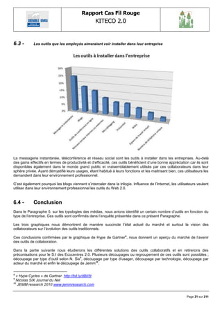 Rapport Cas Fil Rouge
                                                     KITECO 2.0
                                                                                                                   

6.3 -       Les outils que les employés aimeraient voir installer dans leur entreprise




La messagerie instantanée, téléconférence et réseau social sont les outils à installer dans les entreprises. Au-delà
des gains effectifs en termes de productivité et d‘efficacité, ces outils bénéficient d‘une bonne appréciation car ils sont
disponibles également dans le monde grand public et vraisemblablement utilisés par ces collaborateurs dans leur
sphère privée. Ayant démystifié leurs usages, étant habitué à leurs fonctions et les maitrisant bien, ces utilisateurs les
demandent dans leur environnement professionnel.

C‘est également pourquoi les blogs viennent s‘intercaler dans la trilogie. Influence de l‘Internet, les utilisateurs veulent
utiliser dans leur environnement professionnel les outils du Web 2.0.


6.4 -       Conclusion
Dans le Paragraphe 5. sur les typologies des médias, nous avions identifié un certain nombre d‘outils en fonction du
type de l‘entreprise. Ces outils sont confirmés dans l‘enquête présentée dans ce présent Paragraphe.

Les trois graphiques nous démontrent de manière succincte l‘état actuel du marché et surtout la vision des
collaborateurs sur l‘évolution des outils traditionnels.

Ces conclusions confirmées par le graphique de Hype de Gartner 8, nous donnent un aperçu du marché de l‘avenir
des outils de collaboration.

Dans la partie suivante nous étudierons les différentes solutions des outils collaboratifs et en retirerons des
préconisations pour le S.I des Ecocentres 2.0. Plusieurs découpages ou regroupement de ces outils sont possibles ;
découpage par type d‘outil selon N. Six9, découpage par type d‘usager, découpage par technologie, découpage par
acteur du marché et enfin le découpage de Jemm10.

8
  « Hype Cycles » de Gartner. http://bit.ly/dBiI5t
9
  Nicolas SIX Journal du Net
10
   JEMM research 2010 www.jemmresearch.com


                                                                                                              Page 21 sur 211
 