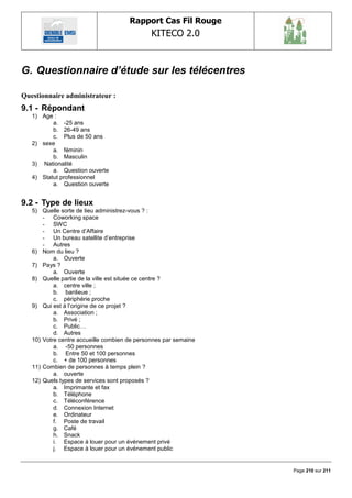 Rapport Cas Fil Rouge
                                              KITECO 2.0
                                                                        

G. Questionnaire d’étude sur les télécentres

Questionnaire administrateur :
9.1 - Répondant
   1) Age :
          a. -25 ans
          b. 26-49 ans
          c. Plus de 50 ans
   2) sexe
          a. féminin
          b. Masculin
   3) Nationalité
          a. Question ouverte
   4) Statut professionnel
          a. Question ouverte


9.2 - Type de lieux
   5) Quelle sorte de lieu administrez-vous ? :
       - Coworking space
       - SWC
       - Un Centre d‘Affaire
       - Un bureau satellite d‘entreprise
       - Autres
   6) Nom du lieu ?
           a. Ouverte
   7) Pays ?
           a. Ouverte
   8) Quelle partie de la ville est située ce centre ?
           a. centre ville ;
           b. banlieue ;
           c. périphérie proche
   9) Qui est à l‘origine de ce projet ?
           a. Association ;
           b. Privé ;
           c. Public…
           d. Autres
   10) Votre centre accueille combien de personnes par semaine
           a. -50 personnes
           b. Entre 50 et 100 personnes
           c. + de 100 personnes
   11) Combien de personnes à temps plein ?
           a. ouverte
   12) Quels types de services sont proposés ?
           a. Imprimante et fax
           b. Téléphone
           c. Téléconférence
           d. Connexion Internet
           e. Ordinateur
           f. Poste de travail
           g. Café
           h. Snack
           i. Espace à louer pour un événement privé
           j. Espace à louer pour un événement public


                                                                 Page 210 sur 211
 