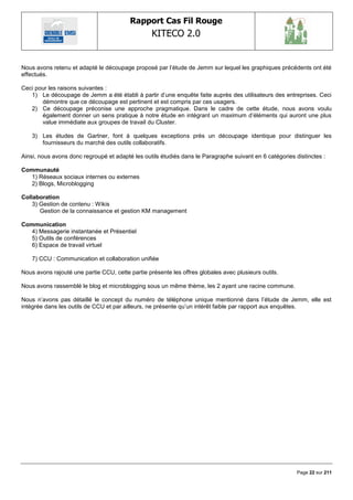 Rapport Cas Fil Rouge
                                                  KITECO 2.0
                                                                                                              

Nous avons retenu et adapté le découpage proposé par l‘étude de Jemm sur lequel les graphiques précédents ont été
effectués.

Ceci pour les raisons suivantes :
   1) Le découpage de Jemm a été établi à partir d‘une enquête faite auprès des utilisateurs des entreprises. Ceci
       démontre que ce découpage est pertinent et est compris par ces usagers.
   2) Ce découpage préconise une approche pragmatique. Dans le cadre de cette étude, nous avons voulu
       également donner un sens pratique à notre étude en intégrant un maximum d‘éléments qui auront une plus
       value immédiate aux groupes de travail du Cluster.

    3) Les études de Gartner, font à quelques exceptions près un découpage identique pour distinguer les
       fournisseurs du marché des outils collaboratifs.

Ainsi, nous avons donc regroupé et adapté les outils étudiés dans le Paragraphe suivant en 6 catégories distinctes :

Communauté
   1) Réseaux sociaux internes ou externes
   2) Blogs, Microblogging

Collaboration
    3) Gestion de contenu : Wikis
       Gestion de la connaissance et gestion KM management

Communication
   4) Messagerie instantanée et Présentiel
   5) Outils de conférences
   6) Espace de travail virtuel

    7) CCU : Communication et collaboration unifiée

Nous avons rajouté une partie CCU, cette partie présente les offres globales avec plusieurs outils.

Nous avons rassemblé le blog et microblogging sous un même thème, les 2 ayant une racine commune.

Nous n‘avons pas détaillé le concept du numéro de téléphone unique mentionné dans l‘étude de Jemm, elle est
intégrée dans les outils de CCU et par ailleurs, ne présente qu‘un intérêt faible par rapport aux enquêtes.




                                                                                                         Page 22 sur 211
 