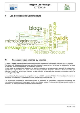 Rapport Cas Fil Rouge
                                                 KITECO 2.0
                                                                                                              

7-      Les Solutions de Communauté




7.1 -       Réseaux sociaux internes ou externes
Le terme « Réseau Social » revête plusieurs significations, commençons par cerner le sens que nous lui donnons.
Tout d‘abord, le réseau social s'inscrit tout naturellement dans le prolongement du concept de collaboration qui place
les individus, et non les informations, au centre des processus.
Il hérite toute sa puissance des utilisateurs et des communautés qui, en s'appropriant ces outils de collaboration,
apportent aux organisations une réelle valeur ajoutée (sous forme d'expertise métier ou idées innovantes, par
exemple). Toutes ces technologies, fondées sur les pratiques sociales les plus naturelles, constituent le Web de
nouvelle génération 2.0.

Lorsque les outils, les usages et les comportements qui ont fait le succès du Web 2.0 s'immiscent dans le monde de
l'entreprise, on parle alors d'Entreprise 2.0 (forme abrégée pour Entreprise Web 2.0).

Ces technologies favorisent les interactions sociales et permettent de rassembler, d'analyser et de partager des
informations précieuses avec le plus grand nombre. Les réseaux sociaux d'entreprise sont donc amenés à modifier en
profondeur les interactions entre collaborateurs de l'entreprise.




                                                                                                        Page 23 sur 211
 
