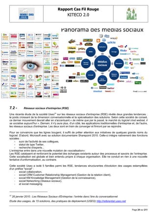 Rapport Cas Fil Rouge
                                                    KITECO 2.0
                                                                                                                     




7.2 -          Réseaux sociaux d'entreprise (RSE)

Une récente étude de la société Useo11 sur les réseaux sociaux d'entreprise (RSE) révèle deux grandes tendances :
le poids croissant de la dimension conversationnelle et la spécialisation des solutions. Selon cette société de conseil,
ce dernier mouvement devrait aller en s'accentuant.« de même que par le passé, le marché du logiciel s'est webisé, il
se socialise aujourd'hui »..Demain, il n'y aura plus, d'un côté, les applications traditionnelles d'entreprise et, de l'autre,
les réseaux sociaux d'entreprise. Les deux sont en train de converger et finiront par se rejoindre.

Pour se convaincre que les lignes bougent, il suffit de prêter attention aux initiatives de quelques grands noms du
logiciel. D'abord, Microsoft avec sa solution documentaire Sharepoint 2010. Celle-ci intègre nativement des fonctions
sociales :
     - suivi de l'activité de ses collègues,
     - statut de type Twitter,
     - recherche d'experts...
L‘entreprise entre dans une nouvelle mutation de «socialisation»:
Les RSE catalysent et renforcent le potentiel des échanges existants autour des processus et savoirs de l‘entreprise.
Cette socialisation est globale et bien entendu propre à chaque organisation. Elle ne conduit en rien à une nouvelle
tentative d'uniformatisation, au contraire.

Cette société Useo a isolé 5 familles parmi les RSE, tendances structurantes d'évolution des usages estampillées
d'un préfixe "social" :
    - social collaboration,
    - social CRM Customer Relationship Management (Gestion de la relation client),
    - social KM Knowledge Management (Gestion de la connaissance),
    - social Networking (réseaux sociaux),
    - et social messaging.



11
     26 janvier 2010 : Les Réseaux Sociaux d'Entreprise: l‟entrée dans l‟ère du conversationnel
Etude des usages, de 15 solutions, des pratiques de déploiement (USEO) http://referentiel.useo.net


                                                                                                               Page 24 sur 211
 
