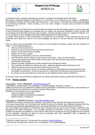 Rapport Cas Fil Rouge
                                                     KITECO 2.0
                                                                                                                       

L‘objectif est d‘offrir un espace d‘échange peu contraint, permettant de consolider toute l‘information.
Des outils qui répondent également à la définition du « coworking » et aux attentes de ces usagers : « ENSEMBLE,
les travailleurs nomades sont plus créatifs, plus productifs et… plus heureux » Ensemble pour éviter la désocialisation
et le sentiment d‘isolement. « Avec le temps, je me suis mise à douter, à ne plus savoir comment me définir
                12
socialement .. »

Ensuite parce qu‘une nouvelle forme de communication est apparue au sein des réseaux sociaux, moins intrusive que
le mail et finalement plus adaptée aux échanges avec son réseau, des personnes identifiées et même connues. Elle
se caractérise par le fait d‘être publique au sein du réseau. Cela peut prendre la forme d‘un espace de dialogue, d‘un
forum, de blog ou de micro-blogging, des fonctionnalités nécessaires aux télétravailleurs.
Le réseau social devient un lieu d‘information sur l‘activité de son entourage, un lieu d‘échange de fait, par le
croisement des statuts (nom donné à ces micro-messages) de chacun ou par les réactions aux publications des
autres.

Enfin en interne pour les Ecocentres 2.0, en terme de communication les réseaux sociaux tels que Facebook ou
Twitter 13 seront indispensables pour :
        Promouvoir les Ecocentres 2.0
        Informer sur les services et évènements des Ecocentres 2.0
        Se tenir informé des dernières nouvelles
        Fédérer de nouveaux usagers
        Partager des connaissances, des liens, des informations
        Avoir des retours par les usagers sur des services mis en place : créer une communication
        Trouver des personnes avec des intérêts communs pour avoir des réponses à des questions précises :
         sentiment de communauté
        Essayer de publier régulièrement et éviter absolument les périodes de silence.
        Pour certaines informations en direction du public : utilisez les réseaux sociaux plutôt que le mail !
        Utiliser les réseaux sociaux pour promouvoir des infos de votre site
        Sur les réseaux sociaux, on informe de manière synthétique et systématique pour faire passer des infos
         ponctuelles, en temps réel : nombre de personnes à un évènement, fermeture/ouverture de tels services, ….
        les réseaux sociaux permettent d‘en savoir plus sur les collègues et leurs centres d‘intérêt etc..

En termes d‘outils, nous préconiserons également une solution d‘entreprise interne au portail des Ecocentres 2.0 :
7.3.2 - Fiches solution

Fiche solution : SeeMy - Sitographie : http://www.seemy.eu/fr/
" Connectez vos collaborateurs, vos partenaires, vos clients, partagez, découvrez, innovez ! "
SeeMy Community est une plateforme de Réseau Social d‘Entreprise à destination des équipes, des entreprises ou
des groupements à la recherche d‘une solution simple et efficace pour :
Améliorer la communication au sein des équipes :
    - Créer une culture de l'innovation
    - Révéler les talents et diffuser les compétences
    - Mettre en place un Intranet 2.0

Fiche solution : YoolinkPro Sitographie : http://www.yoolinkpro.com/
YoolinkPro est le réseau social de votre entreprise : Un Intranet 2.0 pour favoriser l‘échange entre les membres
« Un réseau social centré sur l‘information peut faciliter le travail et la diffusion des meilleures pratiques entre des
équipes qui sont éloignées géographiquement et qui pourtant travaillent sur des problématiques communes. »
Les outils facilitant la circulation de l'information dans l'entreprise sont de plus en plus nombreux, notamment avec
l'émergence des "twitter d'entreprise". Une circulation optimale de l'information ne peut se faire que si l'outil peut
s'adapter à la situation de l'utilisateur qui doit avoir les outils toujours à portée de main pour partager et suivre l'activité
de son entreprise. Yoolinkpro va dans ce sens en proposant des outils "passerelle" entre la plateforme et
l'environnement de travail de l'utilisateur.

12
     Article de Juliette Labaronne "J'ai découvert le coworking" http://bit.ly/bCbctm
13
     Pour plus de renseignements, référez vous au Paragraphe «7.5 Le Microblogging».


                                                                                                                 Page 26 sur 211
 