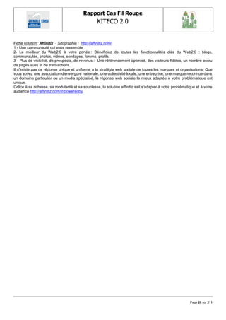 Rapport Cas Fil Rouge
                                                  KITECO 2.0
                                                                                                                

Fiche solution: Affinitiz - Sitographie : http://affinitiz.com/
1 - Une communauté qui vous ressemble
2- Le meilleur du Web2.0 à votre portée : Bénéficiez de toutes les fonctionnalités clés du Web2.0 : blogs,
communautés, photos, vidéos, sondages, forums, profils.
3 - Plus de visibilité, de prospects, de revenus : Une référencement optimisé, des visiteurs fidèles, un nombre accru
de pages vues et de transactions.
Il n'existe pas de réponse unique et uniforme à la stratégie web sociale de toutes les marques et organisations. Que
vous soyez une association d'envergure nationale, une collectivité locale, une entreprise, une marque reconnue dans
un domaine particulier ou un media spécialisé, la réponse web sociale la mieux adaptée à votre problématique est
unique.
Grâce à sa richesse, sa modularité et sa souplesse, la solution affinitiz sait s'adapter à votre problématique et à votre
audience http://affinitiz.com/fr/poweredby




                                                                                                           Page 28 sur 211
 